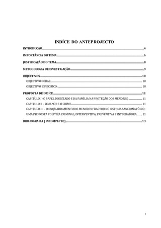 3
INDÍCE DO ANTEPROJECTO
INTRODUÇÃO.......................................................................................................................................................................4
IMPORTÂNCIA DO TEMA...............................................................................................................................................6
JUSTIFICAÇÃO DO TEMA................................................................................................................................................8
METODOLOGIA DE INVESTIGAÇÃO.........................................................................................................................9
OBJECTIVOS.......................................................................................................................................................................10
OBJECTIVO GERAL:.....................................................................................................................................................10
OBJECTIVO ESPECIFICO:..........................................................................................................................................10
PROPOSTADE INDÍCE..................................................................................................................................................11
CAPITULO I-OPAPELDOESTADO E DA FAMÍLIA NAPROTEÇÃO DOS MENORES.......................11
CAPITULO II– OMENORE OCRIME....................................................................................................................11
CAPITULO III– OENQUADRAMENTODOMENORINFRACTORNOSISTEMASANCIONATÓRIO:
UMA PROPOSTAPOLITICA CRIMINAL,INTERVENTIVA,PREVENTIVA E INTEGRADORA.........11
BIBLIOGRAFIA ( INCOMPLETO).............................................................................................................................13
 