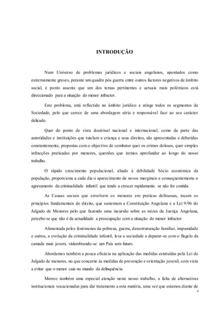 4
INTRODUÇÃO
Num Universo de problemas jurídicos e sociais angolanos, apontados como
extremamente graves, perante um quadro pós guerra entre outros factores negativos de âmbito
social, é ponto assente que um dos temas pertinentes e actuais mais polémicos está
direccionado para a situação do menor infractor.
Este problema, está reflectido no âmbito jurídico e atinge todos os segmentos da
Sociedade, pelo que carece de uma abordagem séria e responsável face ao seu carácter
delicado.
Quer do ponto de vista doutrinal nacional e internacional, como da parte das
autoridades e instituições que tutelam a criança e seus direitos, são apresentadas e debatidas
constantemente, propostas com o objectivo de combater quer os crimes dolosos, quer simples
infracções praticadas por menores, questões que iremos aprofundar ao longo do nosso
trabalho.
O rápido crescimento populacional, aliado à debilidade Sócio económica da
população, proporciona a cada dia o aparecimento de novos marginais e consequentemente o
agravamento da criminalidade infantil que tende a crescer rapidamente se não for contida.
As Causas sociais que envolvem os menores em praticas delituosas, tocam os
princípios fundamentais do direito, que sustentam a Constituição Angolana e a Lei 9/96 do
Julgado de Menores pelo que fazendo uma incursão sobre as raízes da Justiça Angolana,
percebe-se que não é da actualidade a preocupação com a situação do menor infractor.
Alimentada pelos fenómenos da pobreza, guerra, desestruturação familiar, impunidade
e outros, a evolução da criminalidade infantil, leva a sociedade a deparar-se com o flagelo da
camada mais jovem, vislumbrando-se um País sem futuro.
Abordamos também a pouca eficácia na aplicação das medidas estatuídas pela Lei do
Julgado de menores, no que concerne às medidas de prevenção e orientação juvenil, com vista
a evitar que o menor caia no mundo da delinquência.
Merece também uma especial atenção neste nosso trabalho, a falta de alternativas
institucionais vocacionadas para dar tratamento a esta matéria, uma vez que estamos diante de
 