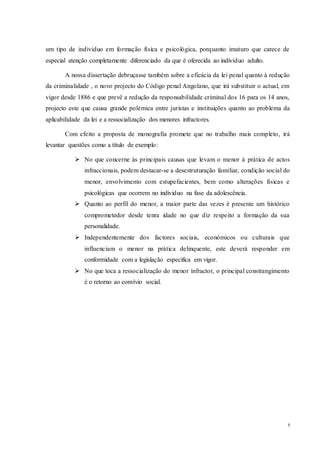 5
um tipo de individuo em formação física e psicológica, porquanto imaturo que carece de
especial atenção completamente diferenciado da que é oferecida ao individuo adulto.
A nossa dissertação debruçasse também sobre a eficácia da lei penal quanto à redução
da criminalidade , o novo projecto do Código penal Angolano, que irá substituir o actual, em
vigor desde 1886 e que prevê a redução da responsabilidade criminal dos 16 para os 14 anos,
projecto este que causa grande polémica entre juristas e instituições quanto ao problema da
aplicabilidade da lei e a ressocialização dos menores infractores.
Com efeito a proposta de monografia promete que no trabalho mais completo, irá
levantar questões como a título de exemplo:
 No que concerne às principais causas que levam o menor à prática de actos
infraccionais, podem destacar-se a desestruturação familiar, condição social do
menor, envolvimento com estupefacientes, bem como alterações físicas e
psicológicas que ocorrem no individuo na fase da adolescência.
 Quanto ao perfil do menor, a maior parte das vezes é presente um histórico
comprometedor desde tenra idade no que diz respeito a formação da sua
personalidade.
 Independentemente dos factores sociais, económicos ou culturais que
influenciam o menor na prática delinquente, este deverá responder em
conformidade com a legislação especifica em vigor.
 No que toca a ressocialização do menor infractor, o principal constrangimento
é o retorno ao convívio social.
 