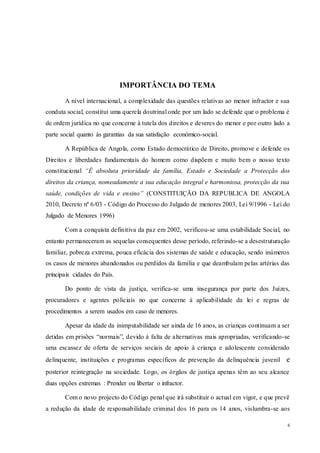 6
IMPORTÂNCIA DO TEMA
A nível internacional, a complexidade das questões relativas ao menor infractor e sua
conduta social, constitui uma querela doutrinal onde por um lado se defende que o problema é
de ordem jurídica no que concerne à tutela dos direitos e deveres do menor e por outro lado a
parte social quanto às garantias da sua satisfação económico-social.
A República de Angola, como Estado democrático de Direito, promove e defende os
Direitos e liberdades fundamentais do homem como dispõem e muito bem o nosso texto
constitucional “É absoluta prioridade da família, Estado e Sociedade a Protecção dos
direitos da criança, nomeadamente a sua educação integral e harmoniosa, protecção da sua
saúde, condições de vida e ensino” (CONSTITUIÇÃO DA REPUBLICA DE ANGOLA
2010, Decreto nº 6/03 - Código do Processo do Julgado de menores 2003, Lei 9/1996 - Lei do
Julgado de Menores 1996)
Com a conquista definitiva da paz em 2002, verificou-se uma estabilidade Social, no
entanto permaneceram as sequelas consequentes desse período, referindo-se a desestruturação
familiar, pobreza extrema, pouca eficácia dos sistemas de saúde e educação, sendo inúmeros
os casos de menores abandonados ou perdidos da família e que deambulam pelas artérias das
principais cidades do País.
Do ponto de vista da justiça, verifica-se uma insegurança por parte dos Juízes,
procuradores e agentes policiais no que concerne à aplicabilidade da lei e regras de
procedimentos a serem usados em caso de menores.
Apesar da idade da inimputabilidade ser ainda de 16 anos, as crianças continuam a ser
detidas em prisões “normais”, devido à falta de alternativas mais apropriadas, verificando-se
uma escassez de oferta de serviços sociais de apoio à criança e adolescente considerado
delinquente, instituições e programas específicos de prevenção da delinquência juvenil e
posterior reintegração na sociedade. Logo, os órgãos de justiça apenas têm ao seu alcance
duas opções extremas : Prender ou libertar o infractor.
Com o novo projecto do Código penal que irá substituir o actual em vigor, e que prevê
a redução da idade de responsabilidade criminal dos 16 para os 14 anos, vislumbra-se aos
 