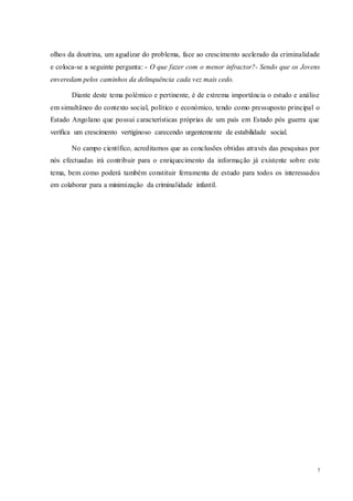 7
olhos da doutrina, um agudizar do problema, face ao crescimento acelerado da criminalidade
e coloca-se a seguinte pergunta: - O que fazer com o menor infractor?- Sendo que os Jovens
enveredam pelos caminhos da delinquência cada vez mais cedo.
Diante deste tema polémico e pertinente, é de extrema importância o estudo e análise
em simultâneo do contexto social, político e económico, tendo como pressuposto principal o
Estado Angolano que possui características próprias de um país em Estado pós guerra que
verifica um crescimento vertiginoso carecendo urgentemente de estabilidade social.
No campo científico, acreditamos que as conclusões obtidas através das pesquisas por
nós efectuadas irá contribuir para o enriquecimento da informação já existente sobre este
tema, bem como poderá também constituir ferramenta de estudo para todos os interessados
em colaborar para a minimização da criminalidade infantil.
 