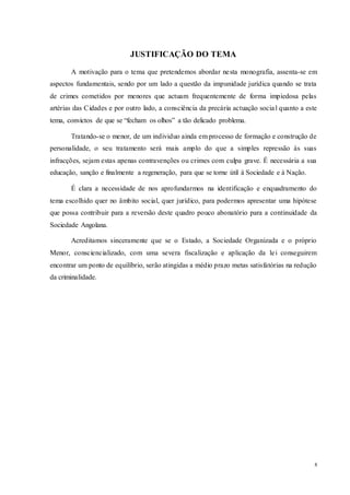 8
JUSTIFICAÇÃO DO TEMA
A motivação para o tema que pretendemos abordar nesta monografia, assenta-se em
aspectos fundamentais, sendo por um lado a questão da impunidade jurídica quando se trata
de crimes cometidos por menores que actuam frequentemente de forma impiedosa pelas
artérias das Cidades e por outro lado, a consciência da precária actuação social quanto a este
tema, convictos de que se “fecham os olhos” a tão delicado problema.
Tratando-se o menor, de um individuo ainda em processo de formação e construção de
personalidade, o seu tratamento será mais amplo do que a simples repressão às suas
infracções, sejam estas apenas contravenções ou crimes com culpa grave. É necessária a sua
educação, sanção e finalmente a regeneração, para que se torne útil à Sociedade e à Nação.
É clara a necessidade de nos aprofundarmos na identificação e enquadramento do
tema escolhido quer no âmbito social, quer jurídico, para podermos apresentar uma hipótese
que possa contribuir para a reversão deste quadro pouco abonatório para a continuidade da
Sociedade Angolana.
Acreditamos sinceramente que se o Estado, a Sociedade Organizada e o próprio
Menor, consciencializado, com uma severa fiscalização e aplicação da lei conseguirem
encontrar um ponto de equilíbrio, serão atingidas a médio prazo metas satisfatórias na redução
da criminalidade.
 