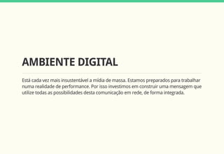 AMBIENTE DIGITAL
Está cada vez mais insustentável a mídia de massa. Estamos preparados para trabalhar
numa realidade de performance. Por isso investimos em construir uma mensagem que
utilize todas as possibilidades desta comunicação em rede, de forma integrada.
 
