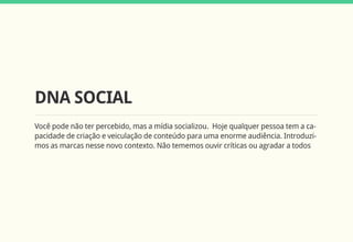 DNA SOCIAL
Você pode não ter percebido, mas a mídia socializou. Hoje qualquer pessoa tem a ca-
pacidade de criação e veiculação de conteúdo para uma enorme audiência. Introduzi-
mos as marcas nesse novo contexto. Não tememos ouvir críticas ou agradar a todos
 