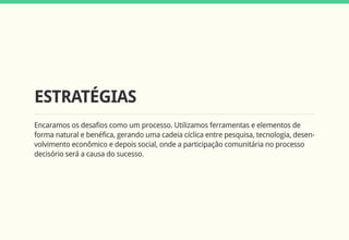 ESTRATÉGIAS
Encaramos os desafios como um processo. Utilizamos ferramentas e elementos de
forma natural e benéfica, gerando uma cadeia cíclica entre pesquisa, tecnologia, desen-
volvimento econômico e depois social, onde a participação comunitária no processo
decisório será a causa do sucesso.
 
