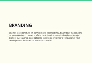 BRANDING
Criamos ações com base em conhecimento e competência. Levamos as marcas além
do valor econômico, passando a fazer parte da cultura e estilo de vida das pessoas.
Grandes ou pequenas, essas ações são capazes de simplificar e enriquecer as vidas
dessas pessoas nesse mundo intenso e complexo.
 