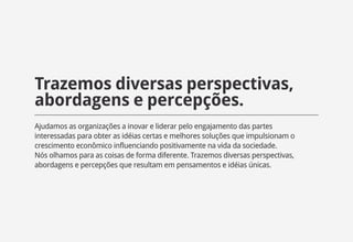 Trazemos diversas perspectivas,
abordagens e percepções.
Ajudamos as organizações a inovar e liderar pelo engajamento das partes
interessadas para obter as idéias certas e melhores soluções que impulsionam o
crescimento econômico influenciando positivamente na vida da sociedade.
Nós olhamos para as coisas de forma diferente. Trazemos diversas perspectivas,
abordagens e percepções que resultam em pensamentos e idéias únicas.
 