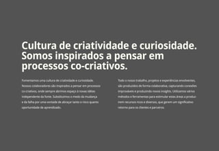 Cultura de criatividade e curiosidade.
Somos inspirados a pensar em
processos co-criativos.
Fomentamos uma cultura de criatividade e curiosidade.        Todo o nosso trabalho, projetos e experiências envolventes,
Nossos colaboradores são inspirados a pensar em processos    são produzidos de forma colaborativa, capturando conexões
co-criativos, onde sempre abrimos espaço à novas idéias      improváveis e produzindo novos insights. Utilizamos vários
independente da fonte. Substituimos o medo da mudança        métodos e ferramentas para estimular estas áreas a produz-
e da falha por uma vontade de abraçar tanto o risco quanto   irem recursos ricos e diversos, que gerem um significativo
oportunidade de aprendizado.                                 retorno para os clientes e parceiros.
 