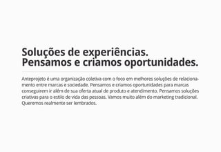 Soluções de experiências.
Pensamos e criamos oportunidades.
Anteprojeto é uma organização coletiva com o foco em melhores soluções de relaciona-
mento entre marcas e sociedade. Pensamos e criamos oportunidades para marcas
conseguirem ir além de sua oferta atual de produto e atendimento. Pensamos soluções
criativas para o estilo de vida das pessoas. Vamos muito além do marketing tradicional.
Queremos realmente ser lembrados.
 