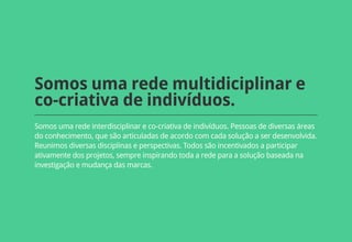Somos uma rede multidiciplinar e
co-criativa de indivíduos.
Somos uma rede interdisciplinar e co-criativa de indivíduos. Pessoas de diversas áreas
do conhecimento, que são articuladas de acordo com cada solução a ser desenvolvida.
Reunimos diversas disciplinas e perspectivas. Todos são incentivados a participar
ativamente dos projetos, sempre inspirando toda a rede para a solução baseada na
investigação e mudança das marcas.
 