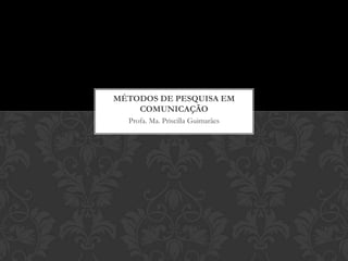 Profa. Ma. Priscilla Guimarães
MÉTODOS DE PESQUISA EM
COMUNICAÇÃO
 