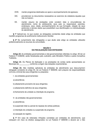 XVIII. manter programas destinados ao apoio e acompanhamento de egressos;
XIX. providenciar os documentos necessários ao exercício da cidadania àqueles que
não os tiverem;
XX. manter arquivo de anotações onde constem data e circunstâncias do
atendimento, nome do adolescente, seus pais ou responsável, parentes,
endereços, sexo, idade, acompanhamento da sua formação, relação de seus
pertences e demais dados que possibilitem sua identificação e a individualização
do atendimento.
§ 1o
Aplicam-se, no que couber, as obrigações constantes deste artigo às entidades que
mantêm programas de acolhimento institucional e familiar.
§ 2º No cumprimento das obrigações a que alude este artigo as entidades utilizarão
preferencialmente os recursos da comunidade.
SEÇÃO II
DA FISCALIZAÇÃO DAS ENTIDADES
Artigo 22. As entidades governamentais e não-governamentais referidas no artigo. 90 da Lei
Federal nº 8.069/90, serão fiscalizadas pelo Judiciário, pelo Ministério Público e pelos Conselhos
Tutelares.
Artigo 23. Os Planos de Aplicação e as prestações de contas serão apresentados ao
Município de __________, conforme a origem das dotações orçamentárias.
Artigo 24. São medidas aplicáveis às entidades de atendimento que descumprirem
obrigação constante do artigo 94, da Lei Federal nº 8069/90, sem prejuízo da responsabilidade
civil e/ou criminal dos seus dirigentes ou prepostos:
I - às entidades governamentais:
a) advertência;
b) afastamento provisório de seus dirigentes;
c) afastamento definitivo de seus dirigentes;
d) fechamento de unidade ou interdição de programa.
II - às entidades não-governamentais:
a) advertência;
b) suspensão total ou parcial do repasse de verbas públicas;
c) interdição de unidades ou suspensão de programa;
d) cassação do registro.
§ 1o
Em caso de reiteradas infrações cometidas por entidades de atendimento, que
coloquem em risco os direitos assegurados na Lei Federal nº 8069/90 e deverá ser o fato
 