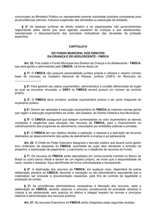 comunicado ao Ministério Público ou representado perante autoridade judiciária competente para
as providências cabíveis, inclusive suspensão das atividades ou dissolução da entidade.
§ 2o
As pessoas jurídicas de direito público e as organizações não governamentais
responderão pelos danos que seus agentes causarem às crianças e aos adolescentes,
caracterizado o descumprimento dos princípios norteadores das atividades de proteção
específica.
CAPÍTULO IV
DO FUNDO MUNICIPAL DOS DIREITOS
DA CRIANÇA E DO ADOLESCENTE - FMDCA
Art. 25. Fica criado o Fundo Municipal dos Direitos da Criança e do Adolescente - FMDCA,
que será gerido e administrado pelo CMDCA, na forma desta Lei.
§ 1º. O FMDCA não possuirá personalidade jurídica própria e utilizará o mesmo número
base de inscrição no Cadastro Nacional da Pessoa Jurídica (CNPJ) do Município de
________________.
§ 2º. Para garantir seu status orçamentário, administrativo e contábil diferenciado do órgão
ao qual se encontrar vinculado, o CNPJ do FMDCA deverá possuir um número de controle
próprio.
§ 3º. O FMDCA deve constituir unidade orçamentária própria e ser parte integrante do
orçamento público.
§ 4º. Devem ser aplicadas à execução orçamentária do FMDCA as mesmas normas gerais
que regem a execução orçamentária da União, dos Estados, do Distrito Federal e dos Municípios.
§ 5º. O CMDCA assegurará que estejam contempladas no ciclo orçamentário as demais
condições e exigências para alocação dos recursos do FMDCA, para o financiamento ou
cofinanciamento dos programas de atendimento, executados por entidades públicas e privadas.
§ 6º. O FMDCA tem por objetivo facilitar a captação, o repasse e a aplicação de recursos
destinados ao desenvolvimento das ações de atendimento à criança e ao adolescente.
Art. 26. O Chefe do Poder Executivo designará o servidor público que atuará como gestor
e/ou ordenador de despesas do FMDCA, autoridade de cujos atos resultarão a emissão de
empenho, a autorização de pagamento, o suprimento ou o dispêndio de recursos do Fundo.
§ 1º. Os recursos do FMDCA serão depositados em conta-corrente mantida no Banco do
Brasil ou outro banco oficial e devem ter um registro próprio, de modo que a disponibilidade de
caixa, receita e despesa, fique identificada de forma individualizada e transparente.
§ 2º. A destinação dos recursos do FMDCA, em qualquer caso, dependerá de prévia
deliberação plenária do CMDCA, devendo a resolução ou ato administrativo equivalente que a
materializar ser anexada à documentação respectiva, para fins de controle de legalidade e
prestação de contas.
§ 3º. As providências administrativas necessárias à liberação dos recursos, após a
deliberação do CMDCA, deverão observar o princípio constitucional da prioridade absoluta à
criança e ao adolescente, sem prejuízo do efetivo e integral respeito às normas e princípios
relativos à administração dos recursos públicos.
Art. 27. Os recursos financeiros do FMDCA serão integrados pelas seguintes receitas:
 