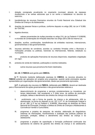 I. dotação consignada anualmente no orçamento municipal, através de repasses
duodecimais e as verbas adicionais que a Lei venha a estabelecer no decurso do
exercício;
II. transferências de recursos financeiros oriundos do Fundo Nacional e/ou Estadual dos
Direitos da Criança e do Adolescente;
III. doações de pessoas físicas e jurídicas, conforme disposto no artigo 260, da Lei nº 8.069,
de 13/07/90;
IV. legados diversos;
V. valores provenientes de multas previstas no artigo 214, da Lei Federal nº 8.069/90,
e oriundas de condenações de infrações descritas nos artigo 228 a 258 da mesma Lei;
VI. doações, auxílios, contribuições, transferências de entidades nacionais, internacionais,
governamentais e não-governamentais;
VII. recursos advindos de convênios, acordos ou contratos firmados entre o Município e
instituições privadas ou públicas, nacionais ou internacionais, federais, estaduais ou
municipais;
VIII. produtos de aplicações financeiras de recursos disponíveis, respeitada a legislação
em vigor;
IX. produtos de venda de materiais, publicações e eventos realizados;
X. outros recursos que porventura lhe forem destinados.
Art. 28. O FMDCA será gerido pelo CMDCA.
§ 1º. Somente mediante deliberação expressa do CMDCA, os recursos alocados no
FMDCA poderão ser aplicados em projetos e/ou programas, quando serão priorizados aqueles
apresentados por organizações não-governamentais, desde que previamente aprovados.
§ 2º. A aplicação dos recursos do FMDCA, deliberada pelo CMDCA, deverá ser destinada
para o financiamento de ações governamentais e não-governamentais relativas a:
I. desenvolvimento de programas e serviços complementares ou inovadores, por
tempo determinado, não excedendo a 3 (três) anos, da política de promoção,
proteção, defesa e atendimento dos direitos da criança e do adolescente;
II. acolhimento, sob a forma de guarda, de criança e de adolescente, órfã ou
abandonada, na forma do disposto no art. 227, § 3º, VI, da Constituição Federal e
do art. 260, § 2º da Lei Federal n° 8.069/90, observadas as diretrizes do Plano
Nacional de Promoção, Proteção e Defesa do Direito de Crianças e Adolescentes à
Convivência Familiar e Comunitária;
III. programas e projetos de pesquisa, de estudos, elaboração de diagnósticos,
sistemas de informações, monitoramento e avaliação das políticas públicas de
promoção, proteção, defesa e atendimento dos direitos da criança e do
adolescente;
IV. programas e projetos de capacitação e formação profissional continuada dos
operadores do sistema de garantia dos direitos da criança e do adolescente,
 