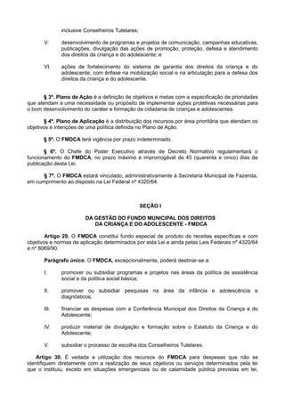 inclusive Conselheiros Tutelares;
V. desenvolvimento de programas e projetos de comunicação, campanhas educativas,
publicações, divulgação das ações de promoção, proteção, defesa e atendimento
dos direitos da criança e do adolescente; e
VI. ações de fortalecimento do sistema de garantia dos direitos da criança e do
adolescente, com ênfase na mobilização social e na articulação para a defesa dos
direitos da criança e do adolescente.
§ 3º. Plano de Ação é a definição de objetivos e metas com a especificação de prioridades
que atendam a uma necessidade ou propósito de implementar ações protetivas necessárias para
o bom desenvolvimento do caráter e formação da cidadania de crianças e adolescentes.
§ 4º. Plano de Aplicação é a distribuição dos recursos por área prioritária que atendam os
objetivos e intenções de uma política definida no Plano de Ação.
§ 5º. O FMDCA terá vigência por prazo indeterminado.
§ 6º. O Chefe do Poder Executivo através de Decreto Normativo regulamentará o
funcionamento do FMDCA, no prazo máximo e improrrogável de 45 (quarenta e cinco) dias da
publicação desta Lei.
§ 7º. O FMDCA estará vinculado, administrativamente à Secretaria Municipal de Fazenda,
em cumprimento ao disposto na Lei Federal nº 4320/64.
SEÇÃO I
DA GESTÃO DO FUNDO MUNICIPAL DOS DIREITOS
DA CRIANÇA E DO ADOLESCENTE - FMDCA
Artigo 29. O FMDCA constitui fundo especial de produto de receitas específicas e com
objetivos e normas de aplicação determinados por esta Lei e ainda pelas Leis Federais nº 4320/64
e nº 8069/90.
Parágrafo único. O FMDCA, excepcionalmente, poderá destinar-se a:
I. promover ou subsidiar programas e projetos nas áreas da política de assistência
social e da política social básica;
II. promover ou subsidiar pesquisas na área da infância e adolescência e
diagnósticos;
III. financiar as despesas com a Conferência Municipal dos Direitos da Criança e do
Adolescente;
IV. produzir material de divulgação e formação sobre o Estatuto da Criança e do
Adolescente;
V. subsidiar o processo de escolha dos Conselheiros Tutelares.
Artigo 30. É vedada a utilização dos recursos do FMDCA para despesas que não se
identifiquem diretamente com a realização de seus objetivos ou serviços determinados pela lei
que o instituiu, exceto em situações emergenciais ou de calamidade pública previstas em lei,
 