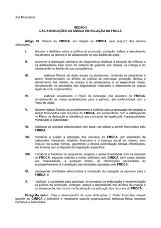 dos Municípios.
SEÇÃO II
DAS ATRIBUIÇÕES DO CMDCA EM RELAÇÃO AO FMDCA
Artigo 38. Caberá ao CMDCA, em relação ao FMDCA, sem prejuízo das demais
atribuições:
I. elaborar e deliberar sobre a política de promoção, proteção, defesa e atendimento
dos direitos da criança e do adolescente no seu âmbito de ação;
II. promover a realização periódica de diagnósticos relativos à situação da infância e
da adolescência bem como do sistema de garantia dos direitos da criança e do
adolescente no âmbito de sua competência;
III. elaborar Planos de Ação anuais ou plurianuais, contendo os programas a
serem implementados no âmbito da política de promoção, proteção, defesa e
atendimento dos direitos da criança e do adolescente, e as respectivas metas,
considerando os resultados dos diagnósticos realizados e observando os prazos
legais do ciclo orçamentário;
IV. elaborar anualmente o Plano de Aplicação dos recursos do FMDCA,
considerando as metas estabelecidas para o período, em conformidade com o
Plano de Ação;
V. elaborar editais fixando os procedimentos e critérios para a aprovação de projetos a
serem financiados com recursos do FMDCA, em consonância com o estabelecido
no Plano de Aplicação e obediência aos princípios de legalidade, impessoalidade,
moralidade e publicidade;
VI. publicizar os projetos selecionados com base nos editais a serem financiados pelo
FMDCA;
VII. monitorar e avaliar a aplicação dos recursos do FMDCA, por intermédio de
balancetes trimestrais, relatório financeiro e o balanço anual do mesmo, sem
prejuízo de outras formas, garantindo a devida publicização dessas informações,
em sintonia com o disposto em legislação específica;
VIII. monitorar e fiscalizar os programas, projetos e ações financiadas com os recursos
do FMDCA, segundo critérios e meios definidos pelo CMDCA, bem como solicitar
aos responsáveis, a qualquer tempo, as informações necessárias ao
acompanhamento e à avaliação das atividades apoiadas pelo FMDCA;
IX. desenvolver atividades relacionadas à ampliação da captação de recursos para o
FMDCA; e
X. mobilizar a sociedade para participar no processo de elaboração e implementação
da política de promoção, proteção, defesa e atendimento dos direitos da criança e
do adolescente, bem como na fiscalização da aplicação dos recursos do FMDCA .
Parágrafo único. Para o desempenho de suas atribuições, o Poder Executivo deverá
garantir ao CMDCA o suficiente e necessário suporte organizacional, estrutura física, recursos
humanos e financeiros.
 
