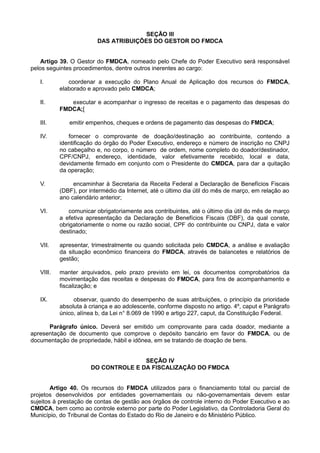 SEÇÃO III
DAS ATRIBUIÇÕES DO GESTOR DO FMDCA
Artigo 39. O Gestor do FMDCA, nomeado pelo Chefe do Poder Executivo será responsável
pelos seguintes procedimentos, dentre outros inerentes ao cargo:
I. coordenar a execução do Plano Anual de Aplicação dos recursos do FMDCA,
elaborado e aprovado pelo CMDCA;
II. executar e acompanhar o ingresso de receitas e o pagamento das despesas do
FMDCA;[
III. emitir empenhos, cheques e ordens de pagamento das despesas do FMDCA;
IV. fornecer o comprovante de doação/destinação ao contribuinte, contendo a
identificação do órgão do Poder Executivo, endereço e número de inscrição no CNPJ
no cabeçalho e, no corpo, o número de ordem, nome completo do doador/destinador,
CPF/CNPJ, endereço, identidade, valor efetivamente recebido, local e data,
devidamente firmado em conjunto com o Presidente do CMDCA, para dar a quitação
da operação;
V. encaminhar à Secretaria da Receita Federal a Declaração de Benefícios Fiscais
(DBF), por intermédio da Internet, até o último dia útil do mês de março, em relação ao
ano calendário anterior;
VI. comunicar obrigatoriamente aos contribuintes, até o último dia útil do mês de março
a efetiva apresentação da Declaração de Benefícios Fiscais (DBF), da qual conste,
obrigatoriamente o nome ou razão social, CPF do contribuinte ou CNPJ, data e valor
destinado;
VII. apresentar, trimestralmente ou quando solicitada pelo CMDCA, a análise e avaliação
da situação econômico financeira do FMDCA, através de balancetes e relatórios de
gestão;
VIII. manter arquivados, pelo prazo previsto em lei, os documentos comprobatórios da
movimentação das receitas e despesas do FMDCA, para fins de acompanhamento e
fiscalização; e
IX. observar, quando do desempenho de suas atribuições, o princípio da prioridade
absoluta à criança e ao adolescente, conforme disposto no artigo. 4º, caput e Parágrafo
único, alínea b, da Lei n° 8.069 de 1990 e artigo 227, caput, da Constituição Federal.
Parágrafo único. Deverá ser emitido um comprovante para cada doador, mediante a
apresentação de documento que comprove o depósito bancário em favor do FMDCA, ou de
documentação de propriedade, hábil e idônea, em se tratando de doação de bens.
SEÇÃO IV
DO CONTROLE E DA FISCALIZAÇÃO DO FMDCA
Artigo 40. Os recursos do FMDCA utilizados para o financiamento total ou parcial de
projetos desenvolvidos por entidades governamentais ou não-governamentais devem estar
sujeitos à prestação de contas de gestão aos órgãos de controle interno do Poder Executivo e ao
CMDCA, bem como ao controle externo por parte do Poder Legislativo, da Controladoria Geral do
Município, do Tribunal de Contas do Estado do Rio de Janeiro e do Ministério Público.
 