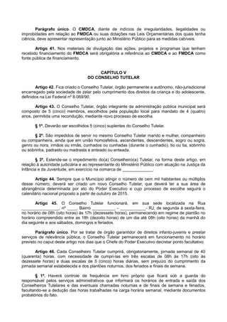 Parágrafo único. O CMDCA, diante de indícios de irregularidades, ilegalidades ou
improbidades em relação ao FMDCA ou suas dotações nas Leis Orçamentárias dos quais tenha
ciência, deve apresentar representação junto ao Ministério Público para as medidas cabíveis.
Artigo 41. Nos materiais de divulgação das ações, projetos e programas que tenham
recebido financiamento do FMDCA será obrigatória a referência ao CMDCA e ao FMDCA como
fonte pública de financiamento.
CAPÍTULO V
DO CONSELHO TUTELAR
Artigo 42. Fica criado o Conselho Tutelar, órgão permanente e autônomo, não-jurisdicional
encarregado pela sociedade de zelar pelo cumprimento dos direitos da criança e do adolescente,
definidos na Lei Federal nº 8.069/90.
Artigo 43. O Conselho Tutelar, órgão integrante da administração pública municipal será
composto de 5 (cinco) membros, escolhidos pela população local para mandato de 4 (quatro)
anos, permitida uma recondução, mediante novo processo de escolha.
§ 1º. Deverão ser escolhidos 5 (cinco) suplentes do Conselho Tutelar.
§ 2º. São impedidos de servir no mesmo Conselho Tutelar marido e mulher, companheiro
ou companheira, ainda que em união homoafetiva, ascendentes, descendentes, sogro ou sogra,
genro ou nora, irmãos ou irmãs, cunhados ou cunhadas (durante o cunhadio), tio ou tia, sobrinho
ou sobrinha, padrasto ou madrasta e enteado ou enteada.
§ 3º. Estende-se o impedimento do(a) Conselheiro(a) Tutelar, na forma deste artigo, em
relação à autoridade judiciária e ao representante do Ministério Público com atuação na Justiça da
Infância e da Juventude, em exercício na comarca de _____________.
Artigo 44. Sempre que o Município atingir o número de cem mil habitantes ou múltiplos
desse número, deverá ser criado um novo Conselho Tutelar, que deverá ter a sua área de
abrangência determinada por ato do Poder Executivo e cujo processo de escolha seguirá o
calendário nacional proposto a partir de outubro de 2015.
Artigo 45. O Conselho Tutelar funcionará, em sua sede localizada na Rua
________________, nº ____, Bairro __________ - ___________- RJ, de segunda à sexta-feira,
no horário de 08h (oito horas) às 17h (dezessete horas), permanecendo em regime de plantão no
horário compreendido entre as 18h (dezoito horas) de um dia até 08h (oito horas) da manhã do
dia seguinte e aos sábados, domingos e feriados.
Parágrafo único. Por se tratar de órgão garantidor de direitos infanto-juvenis e prestar
serviços de relevância pública, o Conselho Tutelar permanecerá em funcionamento no horário
previsto no caput deste artigo nos dias que o Chefe do Poder Executivo decretar ponto facultativo.
Artigo 46. Cada Conselheiro Tutelar cumprirá, obrigatoriamente, jornada semanal de 40
(quarenta) horas, com necessidade de cumpri-las em três escalas de 08h às 17h (oito às
dezessete horas) e duas escalas de 5 (cinco) horas diárias, sem prejuízo do cumprimento da
jornada semanal estabelecida e dos plantões noturnos, dos feriados e finais de semana.
§ 1º. Haverá controle de frequência em livro próprio que ficará sob a guarda do
responsável pelos serviços administrativos que informará os horários de entrada e saída dos
Conselheiros Tutelares e das eventuais chamadas noturnas e de finais de semana e feriados,
facultando-se a dedução das horas trabalhadas na carga horária semanal, mediante documentos
probatórios do fato.
 