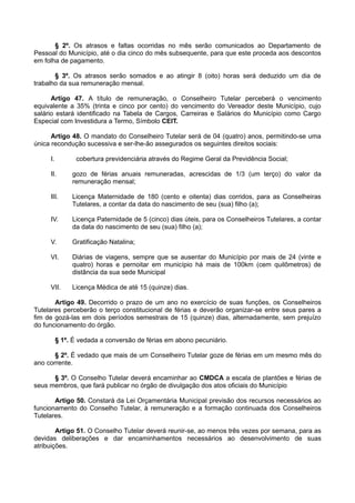 § 2º. Os atrasos e faltas ocorridas no mês serão comunicados ao Departamento de
Pessoal do Município, até o dia cinco do mês subsequente, para que este proceda aos descontos
em folha de pagamento.
§ 3º. Os atrasos serão somados e ao atingir 8 (oito) horas será deduzido um dia de
trabalho da sua remuneração mensal.
Artigo 47. A título de remuneração, o Conselheiro Tutelar perceberá o vencimento
equivalente a 35% (trinta e cinco por cento) do vencimento do Vereador deste Município, cujo
salário estará identificado na Tabela de Cargos, Carreiras e Salários do Município como Cargo
Especial com Investidura a Termo, Símbolo CEIT.
Artigo 48. O mandato do Conselheiro Tutelar será de 04 (quatro) anos, permitindo-se uma
única recondução sucessiva e ser-lhe-ão assegurados os seguintes direitos sociais:
I. cobertura previdenciária através do Regime Geral da Previdência Social;
II. gozo de férias anuais remuneradas, acrescidas de 1/3 (um terço) do valor da
remuneração mensal;
III. Licença Maternidade de 180 (cento e oitenta) dias corridos, para as Conselheiras
Tutelares, a contar da data do nascimento de seu (sua) filho (a);
IV. Licença Paternidade de 5 (cinco) dias úteis, para os Conselheiros Tutelares, a contar
da data do nascimento de seu (sua) filho (a);
V. Gratificação Natalina;
VI. Diárias de viagens, sempre que se ausentar do Município por mais de 24 (vinte e
quatro) horas e pernoitar em município há mais de 100km (cem quilômetros) de
distância da sua sede Municipal
VII. Licença Médica de até 15 (quinze) dias.
Artigo 49. Decorrido o prazo de um ano no exercício de suas funções, os Conselheiros
Tutelares perceberão o terço constitucional de férias e deverão organizar-se entre seus pares a
fim de gozá-las em dois períodos semestrais de 15 (quinze) dias, alternadamente, sem prejuízo
do funcionamento do órgão.
§ 1º. É vedada a conversão de férias em abono pecuniário.
§ 2º. É vedado que mais de um Conselheiro Tutelar goze de férias em um mesmo mês do
ano corrente.
§ 3º. O Conselho Tutelar deverá encaminhar ao CMDCA a escala de plantões e férias de
seus membros, que fará publicar no órgão de divulgação dos atos oficiais do Município
Artigo 50. Constará da Lei Orçamentária Municipal previsão dos recursos necessários ao
funcionamento do Conselho Tutelar, à remuneração e a formação continuada dos Conselheiros
Tutelares.
Artigo 51. O Conselho Tutelar deverá reunir-se, ao menos três vezes por semana, para as
devidas deliberações e dar encaminhamentos necessários ao desenvolvimento de suas
atribuições.
 