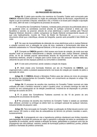 SEÇÃO I
DO PROCESSO DE ESCOLHA
Artigo 52. O pleito para escolha dos membros do Conselho Tutelar será convocado pelo
CMDCA mediante Edital publicado no órgão de publicação oficial do Município, especificando as
regras a que se submete a disputa, sobretudo o dia, o horário e os locais para votação e apuração
dos votos, além de todo o cronograma do processo de escolha.
1º. A escolha dos Conselheiros Tutelares, norteada pelos princípios da publicidade plena e
da igualdade entre os candidatos ocorrerá através do sufrágio universal e direto por voto
facultativo e secreto, se possível, através de urnas eletrônicas a serem cedidas pelo Tribunal
Regional Eleitoral, devendo o eleitor comparecer na Seção Eleitoral correspondente àquela em
que vota habitualmente, munido de Título de Eleitor do Município de ______________ e
documento oficial que o identifique, através de fotografia, quando será procedido o seu direito de
votar.
§ 2º. No caso de impossibilidade de obtenção de urnas eletrônicas junto à Justiça Eleitoral,
a votação ocorrerá com a utilização de urnas de lona, mediante o fornecimento das listas de
eleitores cadastrados no Tribunal Regional Eleitoral, a fim de que votação seja feita manualmente.
§ 3º. Compete ao CMDCA garantir o fácil acesso aos locais de votação, de modo que seja
aqueles onde se processe habitualmente a eleição conduzida pela Justiça Eleitoral, podendo
ainda, se for da vontade popular demonstrada através de requerimento de pelo menos 300
(trezentos) eleitores, ampliar a votação para outros locais que não possuam sessões eleitorais,
utilizando-se para tal dos espaços públicos ou comunitário s existentes.
§ 4º. O voto será uninominal, sendo vedada a criação de chapas.
§ 5º. Será criada uma Comissão Eleitoral, por ato do Presidente do CMDCA, que
organizará todo o pleito e prestará assessoramento nos locais de votação por ocasião do pleito e
apuração de votos.
Artigo 53. O CMDCA oficiará o Ministério Público para dar ciência do início do processo
de escolha dos representantes do Conselho Tutelar, em cumprimento ao disposto no artigo 139,
da Lei Federal nº 8.069/90.
Artigo 54. O processo de escolha dos membros do Conselho Tutelar ocorrerá em data
unificada em todo o território nacional a cada 4 (quatro) anos, no primeiro domingo do mês de
outubro do ano subsequente ao da eleição presidencial, iniciando-se tal disposição no primeiro
domingo de outubro de 2015.
§ 1o
. A posse dos Conselheiros Tutelares ocorrerá no dia 10 de janeiro do ano
subsequente ao processo de escolha.
§ 2o
No processo de escolha dos membros do Conselho Tutelar é vedado ao candidato
doar, oferecer, prometer ou entregar ao eleitor bem ou vantagem pessoal de qualquer natureza,
inclusive brindes de pequeno valor.
Artigo 55. Para renovação do Conselho Tutelar a publicação do Edital deverá ocorrer com
pelo menos 120 (cento e vinte) dias de antecedência do término do primeiro mandato e assim,
sucessivamente.
Artigo 56. A propaganda em vias e logradouros públicos obedecerá aos limites impostos
pela legislação municipal de posturas em vigor e garantirá a utilização de todos os candidatos em
igualdade de condições, sendo vedada à afixação de faixas, galhardetes ou qualquer outro tipo de
propaganda nas vias públicas, viadutos, postes de iluminação pública e telefônica, pontes, prédios
públicos e fachadas de prédios comerciais.
 