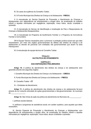 III. Os casos de suplência do Conselho Tutelar;
IV. O Fundo Municipal dos Direitos da Criança e do Adolescente - FMDCA;
V. A manutenção do Serviço Especial de Prevenção e Atendimento às Crianças e
Adolescentes com dependência de entorpecentes e drogas afins, de erradicação do trabalho
infantil e àquelas vitimizadas por negligência, exploração, maus tratos, abuso crueldade e
opressão;
VI. A manutenção do Serviço de Identificação e localização de Pais e Responsáveis de
Crianças e Adolescentes Desaparecidos;
VII. A manutenção do Programa de Acolhimento Familiar e o Programa de Convivência
Familiar e Comunitária;
VIII A Equipe Técnica necessária para o promover a proteção jurídico-social aos que dela
necessitarem, por meio dos órgãos governamentais de defesa dos direitos da criança e do
adolescente ou através de parcerias com entidades não governamentais que atuem na área
infantojuvenil.
IX. A manutenção de equipe técnica do Conselho Tutelar.
TÍTULO II
DA POLÍTICA DE ATENDIMENTO
CAPÍTULO I
DAS DISPOSIÇÕES PRELIMINARES
Artigo 10. A política de atendimento dos direitos da criança e do adolescente será
garantida através dos seguintes órgãos:
I. Conselho Municipal dos Direitos da Criança e do Adolescente – CMDCA;
II. Fundo Municipal dos Direitos da Criança e do Adolescente – FMDCA;
III. Conselho Tutelar - CT
IV – Entidades de Atendimento
Artigo 11. A política de atendimento dos direitos da criança e do adolescente far-se-á
através de um conjunto articulado de ações governamentais e não-governamentais do município
de _______________.
Artigo 12. São linhas de ação da política de atendimento do Município de ____________:
I. políticas sociais básicas;
II. políticas e programas de assistência social, em caráter supletivo, para aqueles que deles
necessitem;
III. Serviço Especial de Prevenção e Atendimento às Crianças e Adolescentes com
dependência de entorpecentes e drogas afins, de erradicação do trabalho infantil e àquelas
vitimizadas por negligência, exploração, maus tratos, abuso crueldade e opressão;
 