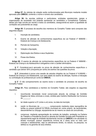 Artigo 57. As cédulas de votação serão confeccionadas pelo Município mediante modelo
aprovado pelo CMDCA, contendo o nome e número dos candidatos.
Artigo 58. As escolas públicas e particulares, entidades assistenciais, igrejas e
organizações da sociedade civil poderão apresentar os candidatos a Conselheiros Tutelares,
desde que haja convite por escrito a todos os candidatos, assegurando-se assim a igualdade de
condições aos postulantes ao cargo.
Artigo 59. O processo de escolha dos membros do Conselho Tutelar será composto das
seguintes etapas:
I. Inscrição de candidatos;
II. Exame de aferição de conhecimentos específicos da Lei Federal nº 8069/90 -
Estatuto da Criança e do Adolescente;
III. Período da Campanha;
IV. Votação e Apuração;
V. Diplomação dos Eleitos e seus Suplentes;
VI. Posse dos Eleitos.
Artigo 60. O exame de aferição de conhecimentos específicos da Lei Federal nº 8069/90 -
Estatuto da Criança e do Adolescente é obrigatória e tem o caráter eliminatório.
§ 1°. Considerar-se-á aprovado na prova de aferição de conhecimentos específicos o
candidato que obtiver 50% (cinquenta por cento) de acertos nas questões da prova.
§ 2°. Antecederá à prova uma sessão de estudos dirigidos da Lei Federal nº 8.069/90 –
Estatuto da Criança e do Adolescente, que será objeto do exame de aferição, ficando a indicação
ou contratação do profissional por conta do CMDCA.
§ 3°. O não comparecimento ao exame exclui o candidato do processo de escolha do
Conselho Tutelar.
Artigo 61. Para candidatura a membro do Conselho Tutelar, são exigidos os seguintes
requisitos:
I. reconhecida idoneidade moral comprovada através da entrega de Certidão
Negativa de feitos criminais e cíveis, emitida pelo Cartório Distribuidor da Comarca
de _______;
II. ter idade superior a 21 (vinte e um) anos, na data da inscrição;
III. residir no Município de _________, comprovando mediante cópia reprográfica de
tarifas ou preços públicos ou tributo municipal em nome próprio, de ascendentes,
descendentes ou cônjuge, equiparando-se ao mesmo os casos de concubinato;
IV. comprovar, mediante apresentação de contrato de trabalho, anotação na Carteira
de Trabalho e Previdência Social ou através de Certidão firmada pelo Presidente ou
representante legal de entidade devidamente inscrita no CMDCA e em atividade no
âmbito municipal, possuir experiência mínima de 2 (dois) anos no trato com
crianças e adolescentes, seja no atendimento direito, no estudo, na pesquisa, na
defesa ou na garantia de seus direitos;
 