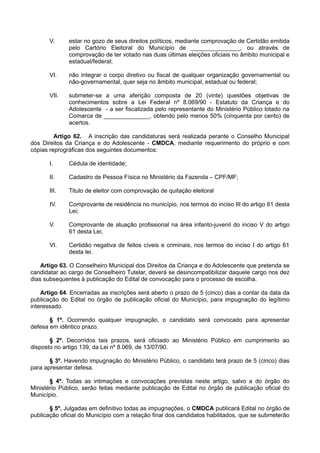 V. estar no gozo de seus direitos políticos, mediante comprovação de Certidão emitida
pelo Cartório Eleitoral do Município de _______________, ou através de
comprovação de ter votado nas duas últimas eleições oficiais no âmbito municipal e
estadual/federal;
VI. não integrar o corpo diretivo ou fiscal de qualquer organização governamental ou
não-governamental, quer seja no âmbito municipal, estadual ou federal;
VII. submeter-se a uma aferição composta de 20 (vinte) questões objetivas de
conhecimentos sobre a Lei Federal nº 8.069/90 - Estatuto da Criança e do
Adolescente - a ser fiscalizada pelo representante do Ministério Público lotado na
Comarca de ______________, obtendo pelo menos 50% (cinquenta por cento) de
acertos.
Artigo 62. A inscrição das candidaturas será realizada perante o Conselho Municipal
dos Direitos da Criança e do Adolescente - CMDCA, mediante requerimento do próprio e com
cópias reprográficas dos seguintes documentos:
I. Cédula de identidade;
II. Cadastro de Pessoa Física no Ministério da Fazenda – CPF/MF;
III. Titulo de eleitor com comprovação de quitação eleitoral
IV. Comprovante de residência no município, nos termos do inciso III do artigo 61 desta
Lei;
V. Comprovante de atuação profissional na área infanto-juvenil do inciso V do artigo
61 desta Lei;
VI. Certidão negativa de feitos cíveis e criminais, nos termos do inciso I do artigo 61
desta lei.
Artigo 63. O Conselheiro Municipal dos Direitos da Criança e do Adolescente que pretenda se
candidatar ao cargo de Conselheiro Tutelar, deverá se desincompatibilizar daquele cargo nos dez
dias subsequentes à publicação do Edital de convocação para o processo de escolha.
Artigo 64. Encerradas as inscrições será aberto o prazo de 5 (cinco) dias a contar da data da
publicação do Edital no órgão de publicação oficial do Município, para impugnação do legítimo
interessado.
§ 1º. Ocorrendo qualquer impugnação, o candidato será convocado para apresentar
defesa em idêntico prazo.
§ 2º. Decorridos tais prazos, será oficiado ao Ministério Público em cumprimento ao
disposto no artigo 139, da Lei nº 8.069, de 13/07/90.
§ 3º. Havendo impugnação do Ministério Público, o candidato terá prazo de 5 (cinco) dias
para apresentar defesa.
§ 4º. Todas as intimações e convocações previstas neste artigo, salvo a do órgão do
Ministério Público, serão feitas mediante publicação de Edital no órgão de publicação oficial do
Município.
§ 5º. Julgadas em definitivo todas as impugnações, o CMDCA publicará Edital no órgão de
publicação oficial do Município com a relação final dos candidatos habilitados, que se submeterão
 