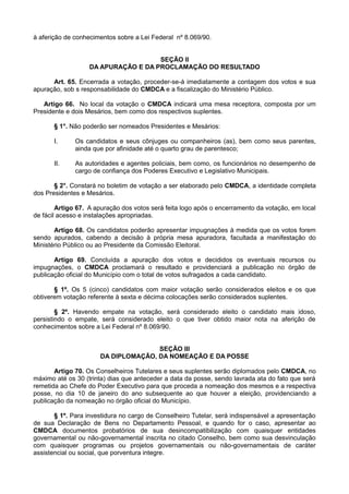 à aferição de conhecimentos sobre a Lei Federal nº 8.069/90.
SEÇÃO II
DA APURAÇÃO E DA PROCLAMAÇÃO DO RESULTADO
Art. 65. Encerrada a votação, proceder-se-á imediatamente a contagem dos votos e sua
apuração, sob s responsabilidade do CMDCA e a fiscalização do Ministério Público.
Artigo 66. No local da votação o CMDCA indicará uma mesa receptora, composta por um
Presidente e dois Mesários, bem como dos respectivos suplentes.
§ 1°. Não poderão ser nomeados Presidentes e Mesários:
I. Os candidatos e seus cônjuges ou companheiros (as), bem como seus parentes,
ainda que por afinidade até o quarto grau de parentesco;
II. As autoridades e agentes policiais, bem como, os funcionários no desempenho de
cargo de confiança dos Poderes Executivo e Legislativo Municipais.
§ 2°. Constará no boletim de votação a ser elaborado pelo CMDCA, a identidade completa
dos Presidentes e Mesários.
Artigo 67. A apuração dos votos será feita logo após o encerramento da votação, em local
de fácil acesso e instalações apropriadas.
Artigo 68. Os candidatos poderão apresentar impugnações à medida que os votos forem
sendo apurados, cabendo a decisão à própria mesa apuradora, facultada a manifestação do
Ministério Público ou ao Presidente da Comissão Eleitoral.
Artigo 69. Concluída a apuração dos votos e decididos os eventuais recursos ou
impugnações, o CMDCA proclamará o resultado e providenciará a publicação no órgão de
publicação oficial do Município com o total de votos sufragados a cada candidato.
§ 1º. Os 5 (cinco) candidatos com maior votação serão considerados eleitos e os que
obtiverem votação referente à sexta e décima colocações serão considerados suplentes.
§ 2º. Havendo empate na votação, será considerado eleito o candidato mais idoso,
persistindo o empate, será considerado eleito o que tiver obtido maior nota na aferição de
conhecimentos sobre a Lei Federal nº 8.069/90.
SEÇÃO III
DA DIPLOMAÇÃO, DA NOMEAÇÃO E DA POSSE
Artigo 70. Os Conselheiros Tutelares e seus suplentes serão diplomados pelo CMDCA, no
máximo até os 30 (trinta) dias que anteceder a data da posse, sendo lavrada ata do fato que será
remetida ao Chefe do Poder Executivo para que proceda a nomeação dos mesmos e a respectiva
posse, no dia 10 de janeiro do ano subsequente ao que houver a eleição, providenciando a
publicação da nomeação no órgão oficial do Município.
§ 1º. Para investidura no cargo de Conselheiro Tutelar, será indispensável a apresentação
de sua Declaração de Bens no Departamento Pessoal, e quando for o caso, apresentar ao
CMDCA documentos probatórios de sua desincompatibilização com quaisquer entidades
governamental ou não-governamental inscrita no citado Conselho, bem como sua desvinculação
com quaisquer programas ou projetos governamentais ou não-governamentais de caráter
assistencial ou social, que porventura integre.
 