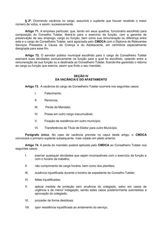 § 2º. Ocorrendo vacância no cargo, assumirá o suplente que houver recebido o maior
número de votos, e assim, sucessivamente.
Artigo 71. A empresa particular, que, tendo em seus quadros, funcionário escolhido para
composição do Conselho Tutelar, liberá-lo para o exercício da função, com a garantia de
preservação de seu emprego, cargo ou função, bem como sua remuneração ou diferença entre
esta e o cargo de Conselheiro Tutelar, será agraciada pelo CMDCA com o Diploma de Relevantes
Serviços Prestados à Causa da Criança e do Adolescente, em cerimônia especialmente
designada para esse fim.
Artigo 72. O servidor público municipal escolhido para o cargo de Conselheiro Tutelar
exercerá suas atividades exclusivamente na função para a qual foi escolhido, optando entre a
remuneração da sua função ou a destinada ao Conselheiro Tutelar, ficando-lhe garantido o retorno
ao cargo ou função que exercia, assim que findo o seu mandato.
SEÇÃO IV
DA VACÂNCIA E DO AFASTAMENTO
Artigo 73. A vacância do cargo de Conselheiro Tutelar ocorrerá nos seguintes casos:
I. Falecimento;
II. Renúncia;
III. Perda de Mandato;
IV. Posse em outro cargo inacumulável;
V. Fixação de residência em outro município;
VI. Transferência de Título de Eleitor para outro Município.
Parágrafo único. No caso de vacância prevista no caput deste artigo, o CMDCA
convocará o primeiro suplente subsequente, mais votado em pleito anterior.
Artigo 74. A perda do mandato poderá aplicada pelo CMDCA ao Conselheiro Tutelar nos
seguintes casos:
I. exercer quaisquer atividades que sejam incompatíveis com o exercício da função e
com o horário de trabalho;
II. não cumprimento de carga horária, bem como dos plantões;
III. ausência injustificada durante o horário de expediente do Conselho Tutelar;
IV. faltas injustificadas;
V. aplicar medida de proteção sem anuência do colegiado, salvo em casos de
urgência e de menor indagação, sendo estes casos posteriormente submetidos à
aprovação do colegiado;
VI. proceder de forma desidiosa;
VII. opor resistência injustificada ao andamento do serviço;
 
