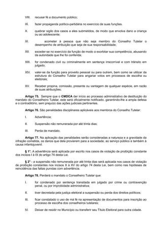 VIII. recusar fé a documento público;
IX. fazer propaganda político-partidária no exercício de suas funções.
X. quebrar sigilo dos casos a eles submetidos, de modo que envolva dano a criança
ou ao adolescente;
XI. acometer à pessoa que não seja membro do Conselho Tutelar o
desempenho de atribuição que seja de sua responsabilidade;
XII. exceder-se no exercício da função de modo a exorbitar sua competência, abusando
da autoridade que lhe foi conferida;
XIII. for condenado civil ou criminalmente em sentença irrecorrível e com trânsito em
julgado;
XIV. valer-se da função para proveito pessoal ou para outrem, bem como se utilizar da
estrutura do Conselho Tutelar para angariar votos em processos de escolha ou
eleitorais;
XV. Receber propina, comissão, presente ou vantagem de qualquer espécie, em razão
de suas atribuições;
Artigo 75. Sempre que o CMDCA der início ao processo administrativo de destituição do
mandato do Conselheiro Tutelar, este será oficialmente notificado, garantindo-lhe a ampla defesa
e o contraditório, sem prejuízo das ações judiciais pertinentes.
Artigo 76. São penalidades disciplinares aplicáveis aos membros do Conselho Tutelar:
I. Advertência;
II. Suspensão não remunerada por até trinta dias;
III. Perda de mandato.
Artigo 77. Na aplicação das penalidades serão consideradas a natureza e a gravidade da
infração cometida, os danos que dela provierem para a sociedade, ao serviço público e também à
causa infantojuvenil.
§ 1°. A advertência será aplicada por escrito nos casos de violação de proibição constante
dos incisos I à IX do artigo 74 desta Lei.
§ 2° - a suspensão não remunerada por até trinta dias será aplicada nos casos de violação
de proibição constantes nos incisos X à XV do artigo 74 desta Lei, bem como nas hipóteses de
reincidência das faltas punidas com advertência.
Artigo 78. Perderá o mandato o Conselheiro Tutelar que:
I. for condenado por sentença transitada em julgado por crime ou contravenção
penal, ou por improbidade administrativa;
II. tiver decretada pela justiça eleitoral a suspensão ou perda dos direitos políticos;
III. ficar constatado o uso de má fé na apresentação de documentos para inscrição ao
processo de escolha dos conselheiros tutelares;
IV. Deixar de residir no Município ou transferir seu Título Eleitoral para outra cidade.
 