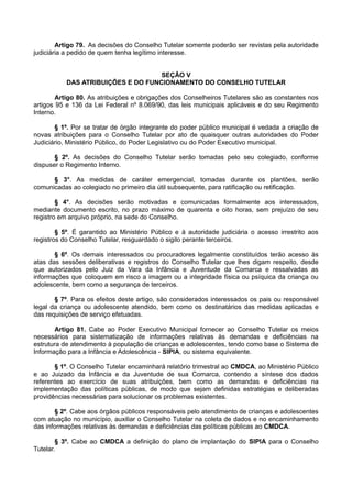 Artigo 79. As decisões do Conselho Tutelar somente poderão ser revistas pela autoridade
judiciária a pedido de quem tenha legítimo interesse.
SEÇÃO V
DAS ATRIBUIÇÕES E DO FUNCIONAMENTO DO CONSELHO TUTELAR
Artigo 80. As atribuições e obrigações dos Conselheiros Tutelares são as constantes nos
artigos 95 e 136 da Lei Federal nº 8.069/90, das leis municipais aplicáveis e do seu Regimento
Interno.
§ 1º. Por se tratar de órgão integrante do poder público municipal é vedada a criação de
novas atribuições para o Conselho Tutelar por ato de quaisquer outras autoridades do Poder
Judiciário, Ministério Público, do Poder Legislativo ou do Poder Executivo municipal.
§ 2º. As decisões do Conselho Tutelar serão tomadas pelo seu colegiado, conforme
dispuser o Regimento Interno.
§ 3°. As medidas de caráter emergencial, tomadas durante os plantões, serão
comunicadas ao colegiado no primeiro dia útil subsequente, para ratificação ou retificação.
§ 4°. As decisões serão motivadas e comunicadas formalmente aos interessados,
mediante documento escrito, no prazo máximo de quarenta e oito horas, sem prejuízo de seu
registro em arquivo próprio, na sede do Conselho.
§ 5º. É garantido ao Ministério Público e à autoridade judiciária o acesso irrestrito aos
registros do Conselho Tutelar, resguardado o sigilo perante terceiros.
§ 6º. Os demais interessados ou procuradores legalmente constituídos terão acesso às
atas das sessões deliberativas e registros do Conselho Tutelar que lhes digam respeito, desde
que autorizados pelo Juiz da Vara da Infância e Juventude da Comarca e ressalvadas as
informações que coloquem em risco a imagem ou a integridade física ou psíquica da criança ou
adolescente, bem como a segurança de terceiros.
§ 7º. Para os efeitos deste artigo, são considerados interessados os pais ou responsável
legal da criança ou adolescente atendido, bem como os destinatários das medidas aplicadas e
das requisições de serviço efetuadas.
Artigo 81. Cabe ao Poder Executivo Municipal fornecer ao Conselho Tutelar os meios
necessários para sistematização de informações relativas às demandas e deficiências na
estrutura de atendimento à população de crianças e adolescentes, tendo como base o Sistema de
Informação para a Infância e Adolescência - SIPIA, ou sistema equivalente.
§ 1º. O Conselho Tutelar encaminhará relatório trimestral ao CMDCA, ao Ministério Público
e ao Juizado da Infância e da Juventude de sua Comarca, contendo a síntese dos dados
referentes ao exercício de suas atribuições, bem como as demandas e deficiências na
implementação das políticas públicas, de modo que sejam definidas estratégias e deliberadas
providências necessárias para solucionar os problemas existentes.
§ 2º. Cabe aos órgãos públicos responsáveis pelo atendimento de crianças e adolescentes
com atuação no município, auxiliar o Conselho Tutelar na coleta de dados e no encaminhamento
das informações relativas às demandas e deficiências das políticas públicas ao CMDCA.
§ 3º. Cabe ao CMDCA a definição do plano de implantação do SIPIA para o Conselho
Tutelar.
 