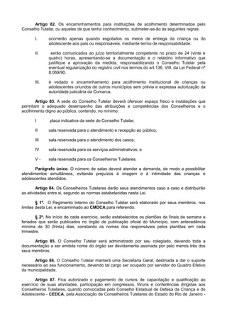 Artigo 82. Os encaminhamentos para instituições de acolhimento determinados pelo
Conselho Tutelar, ou aqueles de que tenha conhecimento, submeter-se-ão às seguintes regras:
I. ocorrerão apenas quando esgotados os meios de entrega da criança ou do
adolescente aos pais ou responsáveis, mediante termo de responsabilidade;
II. serão comunicados ao juízo territorialmente competente no prazo de 24 (vinte e
quatro) horas, apresentando-se a documentação e o relatório informativo que
justifique a aprovação da medida, responsabilizando o Conselho Tutelar pela
eventual regularização do registro civil nos termos do art.136, VIII, da Lei Federal nº
8.069/90.
III. é vedado o encaminhamento para acolhimento institucional de crianças ou
adolescentes oriundos de outros municípios sem prévia e expressa autorização da
autoridade judiciária da Comarca.
Artigo 83. A sede do Conselho Tutelar deverá oferecer espaço físico e instalações que
permitam o adequado desempenho das atribuições e competências dos Conselheiros e o
acolhimento digno ao público, contendo, no mínimo:
I placa indicativa da sede do Conselho Tutelar;
II sala reservada para o atendimento e recepção ao público;
III sala reservada para o atendimento dos casos;
IV sala reservada para os serviços administrativos; e
V - sala reservada para os Conselheiros Tutelares.
Parágrafo único. O número de salas deverá atender a demanda, de modo a possibilitar
atendimentos simultâneos, evitando prejuízos à imagem e à intimidade das crianças e
adolescentes atendidos.
Artigo 84. Os Conselheiros Tutelares darão seus atendimentos caso a caso e distribuirão
as atividades entre si, segundo as normas estabelecidas nesta Lei.
§ 1º. O Regimento Interno do Conselho Tutelar será elaborado por seus membros, nos
limites desta Lei, e encaminhado ao CMDCA para referendo.
§ 2º. No início de cada exercício, serão estabelecidos os plantões de finais de semana e
feriados que serão publicados no órgão de publicação oficial do Município, com antecedência
mínima de 30 (trinta) dias, constando os nomes dos responsáveis pelos plantões em cada
trimestre.
Artigo 85. O Conselho Tutelar será administrado por seu colegiado, devendo toda a
documentação a ser emitida nome do órgão ser devidamente assinada por pelo menos três dos
seus membros.
Artigo 86. O Conselho Tutelar manterá uma Secretaria Geral, destinada a dar o suporte
necessário ao seu funcionamento, devendo tal cargo ser ocupado por servidor do Quadro Efetivo
da municipalidade.
Artigo 87. Fica autorizado o pagamento de cursos de capacitação e qualificação ao
exercício de suas atividades, participação em congressos, fóruns e conferências dirigidas aos
Conselheiros Tutelares, quando convocadas pelo Conselho Estadual de Defesa da Criança e do
Adolescente - CEDCA, pela Associação de Conselheiros Tutelares do Estado do Rio de Janeiro -
 