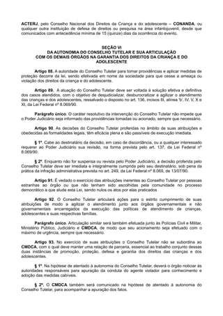 ACTERJ, pelo Conselho Nacional dos Direitos da Criança e do adolescente – CONANDA, ou
qualquer outra instituição de defesa de direitos ou pesquisa na área infantojuvenil, desde que
comunicados com antecedência mínima de 15 (quinze) dias da ocorrência do evento.
SEÇÃO VI
DA AUTONOMIA DO CONSELHO TUTELAR E SUA ARTICULAÇÃO
COM OS DEMAIS ÓRGÃOS NA GARANTIA DOS DIREITOS DA CRIANÇA E DO
ADOLESCENTE
Artigo 88. A autoridade do Conselho Tutelar para tomar providências e aplicar medidas de
proteção decorre da lei, sendo efetivada em nome da sociedade para que cesse a ameaça ou
violação dos direitos da criança e do adolescente.
Artigo 89. A atuação do Conselho Tutelar deve ser voltada à solução efetiva e definitiva
dos casos atendidos, com o objetivo de desjudicializar, desburocratizar e agilizar o atendimento
das crianças e dos adolescentes, ressalvado o disposto no art. 136, incisos III, alínea 'b', IV, V, X e
XI, da Lei Federal nº 8.069/90.
Parágrafo único. O caráter resolutivo da intervenção do Conselho Tutelar não impede que
o Poder Judiciário seja informado das providências tomadas ou acionado, sempre que necessário.
Artigo 90. As decisões do Conselho Tutelar proferidas no âmbito de suas atribuições e
obedecidas as formalidades legais, têm eficácia plena e são passíveis de execução imediata.
§ 1º. Cabe ao destinatário da decisão, em caso de discordância, ou a qualquer interessado
requerer ao Poder Judiciário sua revisão, na forma prevista pelo art. 137, da Lei Federal nº
8.069/90.
§ 2º. Enquanto não for suspensa ou revista pelo Poder Judiciário, a decisão proferida pelo
Conselho Tutelar deve ser imediata e integralmente cumprida pelo seu destinatário, sob pena da
prática da infração administrativa prevista no art. 249, da Lei Federal nº 8.069, de 13/07/90.
Artigo 91. É vedado o exercício das atribuições inerentes ao Conselho Tutelar por pessoas
estranhas ao órgão ou que não tenham sido escolhidas pela comunidade no processo
democrático a que alude esta Lei, sendo nulos os atos por elas praticados
Artigo 92. O Conselho Tutelar articulará ações para o estrito cumprimento de suas
atribuições de modo a agilizar o atendimento junto aos órgãos governamentais e não
governamentais encarregados da execução das políticas de atendimento de crianças,
adolescentes e suas respectivas famílias.
Parágrafo único. Articulação similar será também efetuada junto às Polícias Civil e Militar,
Ministério Público, Judiciário e CMDCA, de modo que seu acionamento seja efetuado com o
máximo de urgência, sempre que necessário.
Artigo 93. No exercício de suas atribuições o Conselho Tutelar não se subordina ao
CMDCA, com o qual deve manter uma relação de parceria, essencial ao trabalho conjunto dessas
duas instâncias de promoção, proteção, defesa e garantia dos direitos das crianças e dos
adolescentes.
§ 1º. Na hipótese de atentado à autonomia do Conselho Tutelar, deverá o órgão noticiar às
autoridades responsáveis para apuração da conduta do agente violador para conhecimento e
adoção das medidas cabíveis.
§ 2º. O CMDCA também será comunicado na hipótese de atentado à autonomia do
Conselho Tutelar, para acompanhar a apuração dos fatos.
 