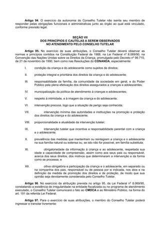 Artigo 94. O exercício da autonomia do Conselho Tutelar não isenta seu membro de
responder pelas obrigações funcionais e administrativas junto ao órgão ao qual está vinculado,
conforme previsão legal.
SEÇÃO VII
DOS PRINCÍPIOS E CAUTELAS A SEREM OBSERVADOS
NO ATENDIMENTO PELO CONSELHO TUTELAR
Artigo 95. No exercício de suas atribuições, o Conselho Tutelar deverá observar as
normas e princípios contidos na Constituição Federal de 1988, na Lei Federal nº 8.069/90, na
Convenção das Nações Unidas sobre os Direitos da Criança, promulgada pelo Decreto nº 99.710,
de 21 de novembro de 1990, bem como nas Resoluções do CONANDA, especialmente:
I. condição da criança e do adolescente como sujeitos de direitos;
II. proteção integral e prioritária dos direitos da criança e do adolescente;
III. responsabilidade da família, da comunidade da sociedade em geral, e do Poder
Público pela plena efetivação dos direitos assegurados a crianças e adolescentes;
IV. municipalização da política de atendimento à crianças e adolescentes;
V. respeito à intimidade, e à imagem da criança e do adolescente;
VI. intervenção precoce, logo que a situação de perigo seja conhecida;
VII. intervenção mínima das autoridades e instituições na promoção e proteção
dos direitos da criança e do adolescente;
VIII. proporcionalidade e atualidade da intervenção tutelar;
IX. intervenção tutelar que incentive a responsabilidade parental com a criança
e o adolescente;
X. prevalência das medidas que mantenham ou reintegrem a criança e o adolescente
na sua família natural ou extensa ou, se isto não for possível, em família substituta;
XI. obrigatoriedade da informação à criança e ao adolescente, respeitada sua
idade e capacidade de compreensão, assim como aos seus pais ou responsável,
acerca dos seus direitos, dos motivos que determinaram a intervenção e da forma
como se processa; e
XII. oitiva obrigatória e participação da criança e o adolescente, em separado ou
na companhia dos pais, responsável ou de pessoa por si indicada, nos atos e na
definição da medida de promoção dos direitos e de proteção, de modo que sua
opinião seja devidamente considerada pelo Conselho Tutelar.
Artigo 96. No exercício da atribuição prevista no artigo 95, da Lei Federal nº 8.069/90,
constatando a existência de irregularidade na entidade fiscalizada ou no programa de atendimento
executado, o Conselho Tutelar comunicará o fato ao CMDCA e ao Ministério Público, na forma do
art. 191 da referida Lei Federal.
Artigo 97. Para o exercício de suas atribuições, o membro do Conselho Tutelar poderá
ingressar e transitar livremente:
 