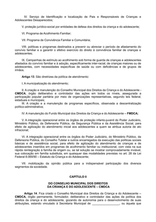 IV. Serviço de Identificação e localização de Pais e Responsáveis de Crianças e
Adolescentes Desaparecidos;
V. proteção jurídico-social por entidades de defesa dos direitos da criança e do adolescente;
VI. Programa de Acolhimento Familiar;
VII. Programa de Convivência Familiar e Comunitária;
VIII. políticas e programas destinados a prevenir ou abreviar o período de afastamento do
convívio familiar e a garantir o efetivo exercício do direito à convivência familiar de crianças e
adolescentes;
IX. Campanhas de estímulo ao acolhimento sob forma de guarda de crianças e adolescentes
afastados do convívio familiar e à adoção, especificamente inter-racial, de crianças maiores ou de
adolescentes, com necessidades específicas de saúde ou com deficiências e de grupos de
irmãos.
Artigo 13. São diretrizes da política de atendimento:
I. A municipalização do atendimento;
II. A criação e manutenção do Conselho Municipal dos Direitos da Criança e do Adolescente -
CMDCA, órgão deliberativo e controlador das ações em todos os níveis, assegurada a
participação popular paritária por meio de organizações representativas, segundo leis federal,
estaduais e municipais;
III. A criação e a manutenção de programas específicos, observada a descentralização
político-administrativa;
IV. A manutenção do Fundo Municipal dos Direitos da Criança e do Adolescente – FMDCA;
V. A integração operacional entre os órgãos de proteção infanto-juvenil do Poder Judiciário,
Ministério Público, da Defensoria Pública, da Segurança Pública e da Assistência Social, para
efeito de agilização do atendimento inicial aos adolescentes a quem se atribua autoria de ato
infracional;
VI. A integração operacional entre os órgãos do Poder Judiciário, do Ministério Público, da
Defensoria Pública, do Conselho Tutelar e outros encarregados da execução das políticas sociais
básicas e de assistência social, para efeito de agilização do atendimento de crianças e de
adolescentes inseridos em programas de acolhimento familiar ou institucional, com vista na sua
rápida reintegração à família de origem ou, se tal solução se mostrar comprovadamente inviável,
sua colocação em família substituta, em quaisquer das modalidades previstas no art. 28 da Lei
Federal 8.069/90 – Estatuto da Criança e do Adolescente;
VII. mobilização da opinião pública para a indispensável participação dos diversos
segmentos da sociedade.
CAPÍTULO II
DO CONSELHO MUNICIPAL DOS DIREITOS
DA CRIANÇA E DO ADOLESCENTE – CMDCA
Artigo 14. Fica criado o Conselho Municipal dos Direitos da Criança e do Adolescente –
CMDCA, órgão permanente, formulador, deliberativo e controlador das ações da política dos
direitos da criança e do adolescente, gozando de autonomia para o desenvolvimento de suas
atribuições, estando vinculado à Secretaria Municipal de _________________, ou àquela que
 