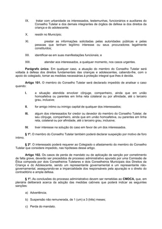 IX. tratar com urbanidade os interessados, testemunhas, funcionários e auxiliares do
Conselho Tutelar e dos demais integrantes de órgãos de defesa ia dos direitos da
criança e do adolescente;
X. residir no Município;
XI. prestar as informações solicitadas pelas autoridades públicas e pelas
pessoas que tenham legítimo interesse ou seus procuradores legalmente
constituídos;
XII. identificar-se em suas manifestações funcionais; e
XIII. atender aos interessados, a qualquer momento, nos casos urgentes.
Parágrafo único. Em qualquer caso, a atuação do membro do Conselho Tutelar será
voltada à defesa dos direitos fundamentais das crianças e adolescentes, cabendo-lhe, com o
apoio do colegiado, tomar as medidas necessárias à proteção integral que lhes é devida.
Artigo 101. O membro do Conselho Tutelar será declarado impedido de analisar o caso
quando:
I. a situação atendida envolver cônjuge, companheiro, ainda que em união
homoafetiva ou parentes em linha reta colateral ou por afinidade, até o terceiro
grau, inclusive;
II. for amigo íntimo ou inimigo capital de qualquer dos interessados;
III. algum dos interessados for credor ou devedor do membro do Conselho Tutelar, de
seu cônjuge, companheiro, ainda que em união homoafetiva, ou parentes em linha
reta, colateral ou por afinidade, até o terceiro grau, inclusive;
IV. tiver interesse na solução do caso em favor de um dos interessados.
§ 1º. O membro do Conselho Tutelar também poderá declarar suspeição por motivo de foro
íntimo.
§ 2º. O interessado poderá requerer ao Colegiado o afastamento do membro do Conselho
Tutelar que considere impedido, nas hipóteses desse artigo.
Artigo 102. Os casos de perda de mandato ou de aplicação de sanção por cometimento
de falta grave, deverão ser precedidos de processo administrativo apurado por uma Comissão de
Ética composta por dois Conselheiros Tutelares e dois Conselheiros Municipais dos Direitos da
Criança e do Adolescente, sendo um representante governamental e um representante não-
governamental, assegurando-se a imparcialidade dos responsáveis pela apuração e o direito do
contraditório e ampla defesa.
§ 1º. As conclusões do processo administrativo devem ser remetidas ao CMDCA, que, em
plenária deliberará acerca da adoção das medidas cabíveis que poderá indicar as seguintes
sanções:
a) Advertência;
b) Suspensão não remunerada, de 1 (um) a 3 (três) meses;
c) Perda do mandato.
 