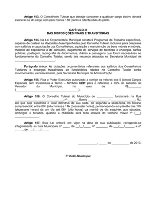 Artigo 103. O Conselheiro Tutelar que desejar concorrer a qualquer cargo eletivo deverá
exonerar-se do cargo com pelo menos 180 (cento e oitenta) dias do pleito.
CAPÍTULO III
DAS DISPOSIÇÕES FINAIS E TRANSITÓRIAS
Artigo 104. Na Lei Orçamentária Municipal constará Programas de Trabalho específicos,
capazes de custear as atividades desempenhadas pelo Conselho Tutelar, inclusive para despesas
com salários e capacitação dos Conselheiros, aquisição e manutenção de bens móveis e imóveis,
material de expediente e de consumo, pagamento de serviços de terceiros e encargos, tarifas
públicas, postagem, reprografia de documentos, diárias e passagens que forem necessárias ao
funcionamento do Conselho Tutelar, sendo tais recursos alocados na Secretaria Municipal de
_________________________.
Parágrafo único. As dotações orçamentárias referentes aos salários dos Conselheiros
Tutelares e encargos trabalhistas de funcionários lotados no Conselho Tutelar serão
movimentadas, exclusivamente, pela Secretaria Municipal de Administração.
Artigo 105. Fica o Poder Executivo autorizado a corrigir os valores dos 5 (cinco) Cargos
Especiais com Investidura a Termo – Símbolo CEIT para o referente a 35% do subsídio do
Vereador do Município, no valor de R$________
(_______________________________________).
Artigo 106. O Conselho Tutelar do Município de __________ funcionará na Rua
______________________________, nº ______, Bairro _____________ - _______________, RJ,
até que seja escolhido o local definitivo de sua sede, de segunda a sexta-feira, no horário
compreendido entre 08h (oito horas) e 17h (dezessete horas), permanecendo em plantão das 17h
(dezessete horas) de um dia até 08h (oito horas) da manhã do dia seguinte, aos sábados,
domingos e feriados, quando a chamada será feita através do telefone móvel nº (___)
_______________.
Artigo 107. Esta Lei entrará em vigor na data de sua publicação, revogando-se
integralmente as Leis Municipais nº ____, de __/__/____, nº _______, de ___/___/______ e nº
_____, de ___/____/____.
____________, _____ de ___________ de 2013.
Prefeito Municipal
 