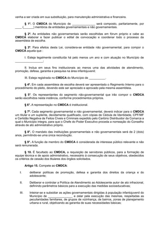 venha a ser criada em sua substituição, para manutenção administrativa e financeira.
§ 1º. O CMDCA do Município de ______________ será composto, paritariamente, por
____ (______) membros de entidades governamentais e não governamentais.
§ 2º. As entidades não governamentais serão escolhidas em fórum próprio e cabe ao
CMDCA elaborar e fazer publicar o edital de convocação e coordenar todo o processo da
assembleia de escolha.
§ 3º. Para efeitos desta Lei, considera-se entidade não governamental, para compor o
CMDCA aquela que :
I. Esteja legalmente constituída há pelo menos um ano e com atuação no Município de
_________________;
II. Inclua em seus fins institucionais ao menos uma das atividades de atendimento,
promoção, defesa, garantia e pesquisa na área infantojuvenil;
III. Esteja registrada no CMDCA do Município de __________.
§ 4º. Em cada assembleia de escolha deverá ser apresentado o Regimento Interno para o
procedimento do pleito, devendo este ser apreciado e aprovado pela mesma assembleia.
§ 5°. Os representantes do segmento não-governamental que irão compor o CMDCA
serão escolhidos nesta instância, conforme procedimentos próprios.
§ 6°. A representação no CMDCA é institucional.
§ 7º. Cada segmento governamental e não governamental, deverá indicar para o CMDCA
um titular e um suplente, devidamente qualificado, com cópias de Cédula de Identidade, CPF/MF
e Certidão Negativa de Feitos Cíveis e Criminais expedido pelo Cartório Distribuidor da Comarca a
qual o Município integra, para que o Chefe do Poder Executivo proceda a nomeação do Conselho
através de ato administrativo próprio.
§ 8°. O mandato das instituições governamentais e não governamentais será de 2 (dois)
anos, permitindo-se uma única recondução.
§ 9°. A função de membro do CMDCA é considerada de interesse público relevante e não
será remunerada.
§ 10. É facultado ao CMDCA, a requisição de servidores públicos, para a formação de
equipe técnica e de apoio administrativo, necessário à consecução de seus objetivos, obedecidos
os critérios de cessão dos titulares dos órgãos solicitados.
Artigo 15. Compete ao CMDCA:
I. deliberar políticas de promoção, defesa e garantia dos direitos da criança e do
adolescente;
II. Deliberar e controlar a Política de Atendimento ao Adolescente autor de ato infracional,
definindo parâmetros básicos para a execução das medidas socioeducativas;
III. Inteirar-se e subsidiar as ações governamentais dirigidas à população infantojuvenil do
Município de _______________ e zelar pela execução das mesmas, respeitadas as
peculiaridades familiares, de grupos de vizinhança, de bairros, zonas de planejamento
urbana e rural, objetivando as garantia de suas necessidades básicas;
 