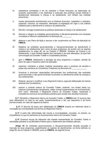 IV. estabelecer prioridades a fim de subsidiar o Poder Executivo na elaboração da
proposta orçamentária a ser destinada à execução das políticas sociais básicas e
assistenciais destinadas à criança e ao adolescente, com ênfase nas medidas
preventivas;
V. manter permanente entendimento com os Poderes Executivo, Legislativo e Judiciário,
propondo, inclusive, se necessário, alterações na legislação em vigor e nos critérios
adotados para o atendimento à criança e ao adolescente;
VI. Difundir e divulgar amplamente as políticas destinadas à criança e do adolescente;
VII. Articular e integrar as entidades governamentais e não-governamentais com atuações
vinculadas à infância e adolescência no Município de ________;
VIII. elaborar o seu Plano de Ação e aprovar e dar cumprimento ao Plano de Aplicação do
FMDCA;
IX. Registrar as entidades governamentais e não-governamentais de atendimento à
criança e ao adolescente, bem como de seus programas, de acordo com os regimes
estabelecidos no artigo 90, da Lei Federal nº 8069/90 –Estatuto da Criança e do
Adolescente, o qual manterá registro das inscrições e de suas alterações, do qual fará
comunicação ao Conselho Tutelar e à autoridade judiciária;
X. gerir o FMDCA, deliberando a alocação de seus programas e projetos, através de
plano de ação e respectivo plano de aplicação;
XI. organizar, coordenar e adotar medidas necessárias para o processo de escolha e
posse dos membros do Conselho(s) Tutelar(es) do Município de ______________;
XII. Incentivar e promover capacitações permanentes dos profissionais das entidades
governamentais e não governamentais envolvidos no atendimento direto às crianças e
aos adolescentes.
XIII. Elaborar, aprovar e modificar o seu Regimento Interno, segundo deliberação da maioria
absoluta dos Conselheiros;
XIV. exercer o controle externo do Conselho Tutelar, podendo, nos limites desta Lei,
instaurar procedimentos disciplinares, editar normas suplementares de funcionamento,
bem como, referendar o Regimento Interno do Conselho Tutelar, ressalvada a
competência exclusiva da autoridade judiciária para revisão das decisões funcionais.
§ 1º. Recebido o Regimento Interno do Conselho Tutelar, o CMDCA terá 15 (quinze) dias
para referendá-lo no todo ou em parte, fundamentando-se o ato, por dispositivo e de forma
pormenorizada, em caso de negativa de fazê-lo.
§ 2º. O decurso de prazo sem deliberação do CMDCA importa em referendo tácito e
vinculação da municipalidade aos termos do Regimento Interno.
§ 3º. A parte não referendada não vincula a municipalidade, vinculado, no entanto, os
Conselheiros no que for pertinente ao funcionamento interno do Conselho Tutelar.
§ 4º. Eventual recusa de referendo não impede representação do Conselho Tutelar à
autoridade judiciária ou ao Ministério Público para o implemento das medidas cabíveis.
Artigo 16. As entidades governamentais e não-governamentais deverão proceder à
inscrição de seus programas, especificando os regimes de atendimentos, na forma definida no
artigo 90, da Lei Federal nº 8069/90, junto ao CMDCA, da seguinte forma:
 