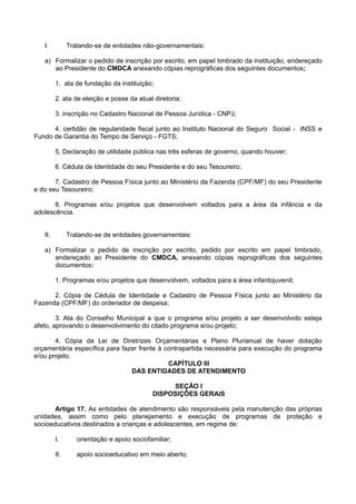 I. Tratando-se de entidades não-governamentais:
a) Formalizar o pedido de inscrição por escrito, em papel timbrado da instituição, endereçado
ao Presidente do CMDCA anexando cópias reprográficas dos seguintes documentos;
1. ata de fundação da instituição;
2. ata de eleição e posse da atual diretoria;
3. inscrição no Cadastro Nacional de Pessoa Jurídica - CNPJ;
4. certidão de regularidade fiscal junto ao Instituto Nacional do Seguro Social - INSS e
Fundo de Garantia do Tempo de Serviço - FGTS;
5, Declaração de utilidade pública nas três esferas de governo, quando houver;
6. Cédula de Identidade do seu Presidente e do seu Tesoureiro;
7. Cadastro de Pessoa Física junto ao Ministério da Fazenda (CPF/MF) do seu Presidente
e do seu Tesoureiro;
8. Programas e/ou projetos que desenvolvem voltados para a área da infância e da
adolescência.
II. Tratando-se de entidades governamentais:
a) Formalizar o pedido de inscrição por escrito, pedido por escrito em papel timbrado,
endereçado ao Presidente do CMDCA, anexando cópias reprográficas dos seguintes
documentos:
1. Programas e/ou projetos que desenvolvem, voltados para a área infantojuvenil;
2. Cópia de Cédula de Identidade e Cadastro de Pessoa Física junto ao Ministério da
Fazenda (CPF/MF) do ordenador de despesa;
3. Ata do Conselho Municipal a que o programa e/ou projeto a ser desenvolvido esteja
afeto, aprovando o desenvolvimento do citado programa e/ou projeto;
4. Cópia da Lei de Diretrizes Orçamentárias e Plano Plurianual de haver dotação
orçamentária específica para fazer frente à contrapartida necessária para execução do programa
e/ou projeto.
CAPÍTULO III
DAS ENTIDADES DE ATENDIMENTO
SEÇÃO I
DISPOSIÇÕES GERAIS
Artigo 17. As entidades de atendimento são responsáveis pela manutenção das próprias
unidades, assim como pelo planejamento e execução de programas de proteção e
socioeducativos destinados a crianças e adolescentes, em regime de:
I. orientação e apoio sociofamiliar;
II. apoio socioeducativo em meio aberto;
 