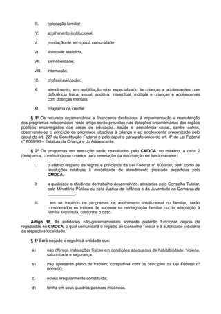 III. colocação familiar;
IV. acolhimento institucional;
V. prestação de serviços à comunidade;
VI. liberdade assistida;
VII. semiliberdade;
VIII. internação;
IX. profissionalização;
X. atendimento, em reabilitação e/ou especializado às crianças e adolescentes com
deficiência física, visual, auditiva, intelectual, múltipla e crianças e adolescentes
com doenças mentais.
XI. programa de creche.
§ 1o
Os recursos orçamentários e financeiros destinados à implementação e manutenção
dos programas relacionados neste artigo serão previstos nas dotações orçamentárias dos órgãos
públicos encarregados das áreas de educação, saúde e assistência social, dentre outros,
observando-se o princípio da prioridade absoluta à criança e ao adolescente preconizado pelo
caput do art. 227 da Constituição Federal e pelo caput e parágrafo único do art. 4o
da Lei Federal
nº 8069/90 – Estatuto da Criança e do Adolescente.
§ 2o
Os programas em execução serão reavaliados pelo CMDCA, no máximo, a cada 2
(dois) anos, constituindo-se critérios para renovação da autorização de funcionamento:
I. o efetivo respeito às regras e princípios da Lei Federal nº 8069/90, bem como às
resoluções relativas à modalidade de atendimento prestado expedidas pelo
CMDCA;
II. a qualidade e eficiência do trabalho desenvolvido, atestadas pelo Conselho Tutelar,
pelo Ministério Público ou pela Justiça da Infância e da Juventude da Comarca de
____________;
III. em se tratando de programas de acolhimento institucional ou familiar, serão
considerados os índices de sucesso na reintegração familiar ou de adaptação à
família substituta, conforme o caso.
Artigo 18. As entidades não-governamentais somente poderão funcionar depois de
registradas no CMDCA, o qual comunicará o registro ao Conselho Tutelar e à autoridade judiciária
da respectiva localidade.
§ 1o
Será negado o registro à entidade que:
a) não ofereça instalações físicas em condições adequadas de habitabilidade, higiene,
salubridade e segurança;
b) não apresente plano de trabalho compatível com os princípios da Lei Federal nº
8069/90;
c) esteja irregularmente constituída;
d) tenha em seus quadros pessoas inidôneas.
 
