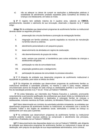 e) não se adequar ou deixar de cumprir as resoluções e deliberações relativas à
modalidade de atendimento prestado expedidas pelos Conselhos de Direitos da
Criança e do Adolescente, em todos os níveis.
§ 2o
O registro terá validade máxima de 4 (quatro) anos, cabendo ao CMDCA,
periodicamente, reavaliar o cabimento de sua renovação, observado o disposto no § 1o
deste
artigo.
Artigo 19. As entidades que desenvolvam programas de acolhimento familiar ou institucional
deverão adotar os seguintes princípios:
I. preservação dos vínculos familiares e promoção da reintegração familiar;
II. integração em família substituta, quando esgotados os recursos de manutenção
na família natural ou extensa;
III. atendimento personalizado e em pequenos grupos;
IV. desenvolvimento de atividades em regime de coeducação;
V. não desmembramento de grupos de irmãos;
VI. evitar, sempre que possível, a transferência para outras entidades de crianças e
adolescentes abrigados;
VII. participação na vida da comunidade local;
VIII. preparação gradativa para o desligamento;
IX. participação de pessoas da comunidade no processo educativo.
§ 1o
O dirigente de entidade que desenvolve programa de acolhimento institucional é
equiparado ao guardião, para todos os efeitos de direito.
§ 2o
Os dirigentes de entidades que desenvolvem programas de acolhimento familiar ou
institucional remeterão à autoridade judiciária, no máximo a cada 6 (seis) meses, relatório
circunstanciado acerca da situação de cada criança ou adolescente acolhido e sua família, para
fins da reavaliação prevista no § 1o
do art. 19 da Lei Federal nº 8069/90..
3o
Os entes federados, por intermédio dos Poderes Executivo e Judiciário, promoverão
conjuntamente a permanente qualificação dos profissionais que atuam direta ou indiretamente em
programas de acolhimento institucional e destinados à colocação familiar de crianças e
adolescentes, incluindo membros do Poder Judiciário, do Ministério Público e do Conselho Tutelar.
§ 4o
Salvo determinação em contrário da autoridade judiciária competente, as entidades que
desenvolvem programas de acolhimento familiar ou institucional, se necessário com o auxílio do
Conselho Tutelar e dos órgãos de assistência social, estimularão o contato da criança ou
adolescente com seus pais e parentes.
§ 5o
As entidades que desenvolvem programas de acolhimento familiar ou institucional
somente poderão receber recursos públicos se comprovado o atendimento dos princípios,
exigências e finalidades da Lei Federal nº 8069/90.
§ 6o
O descumprimento das disposições desta Lei e da Lei Federal nº 8069/90, pelo dirigente
de entidade que desenvolva programas de acolhimento familiar ou institucional é causa de sua
destituição, sem prejuízo da apuração de sua responsabilidade administrativa, civil e criminal. .
 