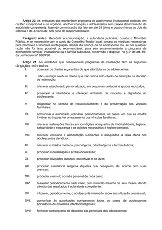 Artigo 20. As entidades que mantenham programa de acolhimento institucional poderão, em
caráter excepcional e de urgência, acolher crianças e adolescentes sem prévia determinação da
autoridade competente, fazendo comunicação do fato em até 24 (vinte e quatro) horas ao Juiz da
Infância e da Juventude, sob pena de responsabilidade.
Parágrafo único. Recebida a comunicação, a autoridade judiciária, ouvido o Ministério
Público, e se necessário com o apoio do Conselho Tutelar local, tomará as medidas necessárias
para promover a imediata reintegração familiar da criança ou do adolescente ou, se por qualquer
razão não for isso possível ou recomendável, para seu encaminhamento a programa de
acolhimento familiar, institucional ou a família substituta, observado o disposto no § 2o
do art. 101
da Lei Federal nº 8069/90.
Artigo 21. As entidades que desenvolvem programas de internação têm as seguintes
obrigações, entre outras:
I. observar os direitos e garantias de que são titulares os adolescentes;
II. não restringir nenhum direito que não tenha sido objeto de restrição na decisão
de internação;
III. oferecer atendimento personalizado, em pequenas unidades e grupos reduzidos;
IV. preservar a identidade e oferecer ambiente de respeito e dignidade ao
adolescente;
V. diligenciar no sentido do restabelecimento e da preservação dos vínculos
familiares;
VI. comunicar à autoridade judiciária, periodicamente, os casos em que se mostre
inviável ou impossível o reatamento dos vínculos familiares;
VII. oferecer instalações físicas em condições adequadas de habitabilidade, higiene,
salubridade e segurança e os objetos necessários à higiene pessoal;
VIII. oferecer vestuário e alimentação suficientes e adequados à faixa etária dos
adolescentes atendidos;
IX. oferecer cuidados médicos, psicológicos, odontológicos e farmacêuticos;
X. propiciar escolarização e profissionalização;
XI. propiciar atividades culturais, esportivas e de lazer;
XII. propiciar assistência religiosa àqueles que desejarem, de acordo com suas
crenças;
XIII. proceder a estudo social e pessoal de cada caso;
XIV. reavaliar periodicamente cada caso, com intervalo máximo de seis meses, dando
ciência dos resultados à autoridade competente;
XV. informar, periodicamente, o adolescente internado sobre sua situação processual;
XVI. comunicar às autoridades competentes todos os casos de adolescentes
portadores de moléstias infectocontagiosas;
XVII. fornecer comprovante de depósito dos pertences dos adolescentes;
 