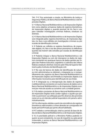 “Art. 7º-C Fica autorizada a criação, no Ministério da Justiça e
Segurança Pública, do Banco Nacional Multibiométrico e de Im-
pressões Digitais.
§ 1º O Banco Nacional Multibiométrico e de Impressões Digitais
tem como objetivo armazenar dados de registros biométricos,
de impressões digitais e, quando possível, de íris, face e voz,
para subsidiar investigações criminais federais, estaduais ou
distritais.
§ 2º O Banco Nacional Multibiométrico e de Impressões Digitais
será integrado pelos registros biométricos, de impressões digi-
tais, íris, face e voz colhidos em investigações criminais ou por
ocasião da identificação criminal.
§ 3º Poderão ser colhidos os registros biométricos, de impres-
sões digitais, íris, face e voz dos presos provisórios ou definitivos
quando não tiverem sido extraídos por ocasião da identificação
criminal.
§ 4º Poderão integrar o Banco Nacional Multibiométrico e de
Impressões Digitais ou com ele interoperar os dados de regis-
tros constantes em quaisquer bancos de dados geridos por ór-
gãos dos Poderes Executivo, Legislativo e Judiciário das esferas
federal, estadual e distrital, inclusive pelo Tribunal Superior Elei-
toral e pelos Institutos de Identificação civil.
§ 5º No caso de bancos de dados de identificação de nature-
za civil, administrativa ou eleitoral, a integração ou o compar-
tilhamento dos registros do Banco Nacional Multibiométrico e
de Impressões Digitais será limitado às impressões digitais e às
informações necessárias para identificação do seu titular.
§ 6º A integração ou a interoperação dos dados de registros
multibiométricos constantes em outros bancos de dados com o
Banco Nacional Multibiométrico e de Impressões Digitais ocor-
rerá por meio de acordo ou convênio com a unidade gestora.
§ 7º Os dados constantes do Banco Nacional Multibiométrico e
de Impressões Digitais terão caráter sigiloso e aquele que per-
mitir ou promover sua utilização para fins diversos dos previstos
nesta Lei ou em decisão judicial responderá civil, penal e admi-
nistrativamente.
§ 8º As informações obtidas a partir da coincidência de registros
biométricos relacionados a crimes deverão ser consignadas em
laudo pericial firmado por perito oficial habilitado.
§ 9º É vedada a comercialização, total ou parcial, da base de da-
dos do Banco Nacional Multibiométrico e de Impressões Digitais.
§ 10. A autoridade policial e o Ministério Público poderão re-
querer ao juiz competente, no caso de inquérito ou ação penal
instauradas, o acesso ao Banco Nacional Multibiométrico e de
Impressões Digitais.
100
COMENTÁRIOS AO ANTEPROJETO DE LEI ANTICRIME 	 Nestor Távora e Rosmar Rodrigues Alencar
 