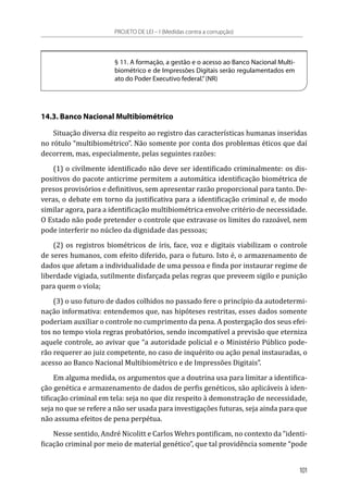 § 11. A formação, a gestão e o acesso ao Banco Nacional Multi-
biométrico e de Impressões Digitais serão regulamentados em
ato do Poder Executivo federal.”(NR)
14.3. Banco Nacional Multibiométrico
Situação diversa diz respeito ao registro das características humanas inseridas
no rótulo “multibiométrico”. Não somente por conta dos problemas éticos que daí
decorrem, mas, especialmente, pelas seguintes razões:
(1) o civilmente identificado não deve ser identificado criminalmente: os dis-
positivos do pacote anticrime permitem a automática identificação biométrica de
presos provisórios e definitivos, sem apresentar razão proporcional para tanto. De-
veras, o debate em torno da justificativa para a identificação criminal e, de modo
similar agora, para a identificação multibiométrica envolve critério de necessidade.
O Estado não pode pretender o controle que extravase os limites do razoável, nem
pode interferir no núcleo da dignidade das pessoas;
(2) os registros biométricos de íris, face, voz e digitais viabilizam o controle
de seres humanos, com efeito diferido, para o futuro. Isto é, o armazenamento de
dados que afetam a individualidade de uma pessoa e finda por instaurar regime de
liberdade vigiada, sutilmente disfarçada pelas regras que preveem sigilo e punição
para quem o viola;
(3) o uso futuro de dados colhidos no passado fere o princípio da autodetermi-
nação informativa: entendemos que, nas hipóteses restritas, esses dados somente
poderiam auxiliar o controle no cumprimento da pena. A postergação dos seus efei-
tos no tempo viola regras probatórios, sendo incompatível a previsão que eterniza
aquele controle, ao avivar que “a autoridade policial e o Ministério Público pode-
rão requerer ao juiz competente, no caso de inquérito ou ação penal instauradas, o
acesso ao Banco Nacional Multibiométrico e de Impressões Digitais”.
Em alguma medida, os argumentos que a doutrina usa para limitar a identifica-
ção genética e armazenamento de dados de perfis genéticos, são aplicáveis à iden-
tificação criminal em tela: seja no que diz respeito à demonstração de necessidade,
seja no que se refere a não ser usada para investigações futuras, seja ainda para que
não assuma efeitos de pena perpétua.
Nesse sentido, André Nicolitt e Carlos Wehrs pontificam, no contexto da “identi-
ficação criminal por meio de material genético”, que tal providência somente “pode
PROJETO DE LEI – I (Medidas contra a corrupção)
101
 