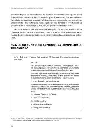 ser utilizada para os fins exclusivos de identificação criminal. Nesse passo, não é
possível que a autoridade policial, sabendo quem é o indivíduo que busca identifi-
car, solicite a extração de seu material biológico para comparação com vestígios da
cena do crime”, haja vista que o fito da legislação não deve ser “o recolhimento de
prova de autoria do investigado, mas, sim, de prova de sua identidade”66
.
Por essas razões – que demonstram o desejo inconstitucional de controlar as
pessoas e facilitar punições de forma açodada –, reputamos inconstitucional, desu-
mana e desnecessária a previsão que, só encontraria acolhida em ambiente policia-
lesco.
15. MUDANÇAS NA LEI DE CONTROLE DA CRIMINALIDADE
ORGANIZADA
Art. 13. A Lei nº 12.850, de 2 de agosto de 2013, passa a vigorar com as seguintes
alterações:
“Art. 1º (...)
§ 1º Considera-se organização criminosa a associação de 4 (qua-
tro) ou mais pessoas estruturalmente ordenada e caracterizada
pela divisão de tarefas, ainda que informalmente, e que:
I - tenham objetivo de obter, direta ou indiretamente, vantagem
de qualquer natureza, mediante a prática de infrações penais
cujas penas máximas sejam superiores a 4 (quatro) anos;
II - sejam de caráter transnacional; ou
III - se valham da violência ou da força de intimidação do vínculo
associativo para adquirir, de modo direto ou indireto, o controle
sobre a atividade criminal ou sobre a atividade econômica, tais
como:
a) o Primeiro Comando da Capital;
b) o Comando Vermelho;
c) a Família do Norte;
d) o Terceiro Comando Puro;
e) o Amigo dos Amigos; e
66.	NICOLITT, André Luiz; WEHRS, Carlos Ribeiro. Intervenções corporais no processo penal e a nova identifica-
ção criminal: Lei nº 12.694/2012. Rio de Janeiro: Elsevier, 2014. p.155.
102
COMENTÁRIOS AO ANTEPROJETO DE LEI ANTICRIME 	 Nestor Távora e Rosmar Rodrigues Alencar
 