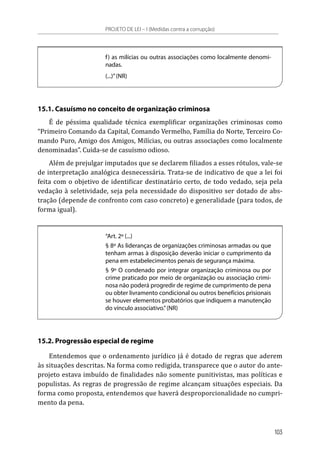 f) as milícias ou outras associações como localmente denomi-
nadas.
(...)”(NR)
15.1. Casuísmo no conceito de organização criminosa
É de péssima qualidade técnica exemplificar organizações criminosas como
“Primeiro Comando da Capital, Comando Vermelho, Família do Norte, Terceiro Co-
mando Puro, Amigo dos Amigos, Milícias, ou outras associações como localmente
denominadas”. Cuida-se de casuísmo odioso.
Além de prejulgar imputados que se declarem filiados a esses rótulos, vale-se
de interpretação analógica desnecessária. Trata-se de indicativo de que a lei foi
feita com o objetivo de identificar destinatário certo, de todo vedado, seja pela
vedação à seletividade, seja pela necessidade do dispositivo ser dotado de abs-
tração (depende de confronto com caso concreto) e generalidade (para todos, de
forma igual).
“Art. 2º (...)
§ 8º As lideranças de organizações criminosas armadas ou que
tenham armas à disposição deverão iniciar o cumprimento da
pena em estabelecimentos penais de segurança máxima.
§ 9º O condenado por integrar organização criminosa ou por
crime praticado por meio de organização ou associação crimi-
nosa não poderá progredir de regime de cumprimento de pena
ou obter livramento condicional ou outros benefícios prisionais
se houver elementos probatórios que indiquem a manutenção
do vínculo associativo.”(NR)
15.2. Progressão especial de regime
Entendemos que o ordenamento jurídico já é dotado de regras que aderem
às situações descritas. Na forma como redigida, transparece que o autor do ante-
projeto estava imbuído de finalidades não somente punitivistas, mas políticas e
populistas. As regras de progressão de regime alcançam situações especiais. Da
forma como proposta, entendemos que haverá desproporcionalidade no cumpri-
mento da pena.
PROJETO DE LEI – I (Medidas contra a corrupção)
103
 