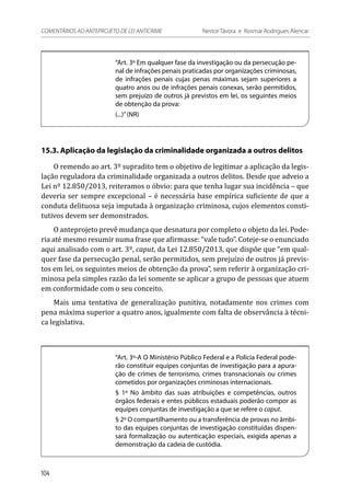 “Art. 3º Em qualquer fase da investigação ou da persecução pe-
nal de infrações penais praticadas por organizações criminosas,
de infrações penais cujas penas máximas sejam superiores a
quatro anos ou de infrações penais conexas, serão permitidos,
sem prejuízo de outros já previstos em lei, os seguintes meios
de obtenção da prova:
(...)”(NR)
15.3. Aplicação da legislação da criminalidade organizada a outros delitos
O remendo ao art. 3º supradito tem o objetivo de legitimar a aplicação da legis-
lação reguladora da criminalidade organizada a outros delitos. Desde que adveio a
Lei nº 12.850/2013, reiteramos o óbvio: para que tenha lugar sua incidência – que
deveria ser sempre excepcional – é necessária base empírica suficiente de que a
conduta delituosa seja imputada à organização criminosa, cujos elementos consti-
tutivos devem ser demonstrados.
O anteprojeto prevê mudança que desnatura por completo o objeto da lei. Pode-
ria até mesmo resumir numa frase que afirmasse: “vale tudo”. Coteje-se o enunciado
aqui analisado com o art. 3º, caput, da Lei 12.850/2013, que dispõe que “em qual-
quer fase da persecução penal, serão permitidos, sem prejuízo de outros já previs-
tos em lei, os seguintes meios de obtenção da prova”, sem referir à organização cri-
minosa pela simples razão da lei somente se aplicar a grupo de pessoas que atuem
em conformidade com o seu conceito.
Mais uma tentativa de generalização punitiva, notadamente nos crimes com
pena máxima superior a quatro anos, igualmente com falta de observância à técni-
ca legislativa.
“Art. 3º-A O Ministério Público Federal e a Polícia Federal pode-
rão constituir equipes conjuntas de investigação para a apura-
ção de crimes de terrorismo, crimes transnacionais ou crimes
cometidos por organizações criminosas internacionais.
§ 1º No âmbito das suas atribuições e competências, outros
órgãos federais e entes públicos estaduais poderão compor as
equipes conjuntas de investigação a que se refere o caput.
§ 2º O compartilhamento ou a transferência de provas no âmbi-
to das equipes conjuntas de investigação constituídas dispen-
sará formalização ou autenticação especiais, exigida apenas a
demonstração da cadeia de custódia.
104
COMENTÁRIOS AO ANTEPROJETO DE LEI ANTICRIME 	 Nestor Távora e Rosmar Rodrigues Alencar
 