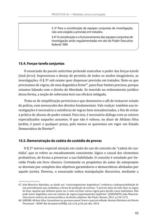 § 3º Para a constituição de equipes conjuntas de investigação,
não será exigida a previsão em tratados.
§ 4º A constituição e o funcionamento das equipes conjuntas de
investigação serão regulamentadas em ato do Poder Executivo
federal.”(NR)
15.4. Forças-tarefa conjuntas
O enunciado do pacote anticrime pretende exarcebar o poder das forças-tarefa
(task force). Impressiona o desejo de permitir, de todos os modos imagináveis, as
investigações. O § 3º sob exame quer dispensar previsão em tratados. Note-se que
precisamos de regras, de uma dogmática firme67
, para fixar limites precisos, porque
estamos lidando com o direito de liberdade. Se inserido no ordenamento jurídico
dessa forma, a noção de soberania terá sua eficácia mitigada.
Trata-se de simplificação perniciosa e que demonstra o afã de instaurar estado
de polícia, com menoscabo dos direitos fundamentais. Vale realçar: também nas in-
vestigações é necessária a existência de regras bem minudenciadas, a fim de evitar
a prática de abusos de poder estatal. Para isso, é necessário diálogo com os setores
especializados naqueles assuntos. O que não é valioso, no dizer de Afrânio Silva
Jardim, é punir a qualquer preço, pelo menos se queremos em vigor um Estado
Democrático de Direito68
.
15.5. Demonstração da cadeia de custódia de provas
O § 2º merece especial atenção em razão do uso do conceito de “cadeia de cus-
tódia”, que se refere ao encadeamento consistente, lógico e causal dos elementos
probatórios, de forma a preservar a sua fiabilidade. O conceito é estudado por Ge-
raldo Prado em livro clássico. Certamente os propósitos do autor do anteprojeto
se desviam por completo dos objetivos garantidores e democráticos alinhados por
aquele jurista. Deveras, o enunciado indica manipulação discursiva, mediante a
67.	João Maurício Adeodato, ao aludir aos “constrangimentos dogmáticos”, evidencia a indispensabilidade de
um procedimento que estabeleça a forma de produção de normas: “é preciso antes de tudo fixar as regras
de base, aquelas que definem quem vai e como vai fixar outras regras para decidir casos individuais. Não
pode haver dogmática sem um sistema de regras (supostamente) explícitas” (ADEODATO, João Maurício.
Uma teoria retórica da norma jurídica e do direito subjetivo. São Paulo: Noeses, 2011. p.116-117).
68.	JARDIM, Afrânio Silva. Garantismo no processo penal: breve e parcial reflexão. Revista Eletrônica de Direito
Processual – REDP, Rio de janeiro (UERJ), a.8, n.14, p.10, jul.-dez. 2014.
PROJETO DE LEI – I (Medidas contra a corrupção)
105
 
