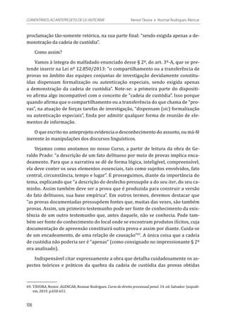 proclamação tão-somente retórica, na sua parte final: “sendo exigida apenas a de-
monstração da cadeia de custódia”.
Como assim?
Vamos à íntegra do malfadado enunciado desse § 2º, do art. 3º-A, que se pre-
tende inserir na Lei nº 12.850/2013: “o compartilhamento ou a transferência de
provas no âmbito das equipes conjuntas de investigação devidamente constitu-
ídas dispensam formalização ou autenticação especiais, sendo exigida apenas
a demonstração da cadeia de custódia”. Note-se: a primeira parte do dispositi-
vo afirma algo incompatível com o conceito de “cadeia de custódia”. Isso porque
quando afirma que o compartilhamento ou a transferência do que chama de “pro-
vas”, na atuação de forças tarefas de investigação, “dispensam (sic) formalização
ou autenticação especiais”, finda por admitir qualquer forma de reunião de ele-
mentos de informação.
O que escrito no anteprojeto evidencia o desconhecimento do assunto, ou má-fé
inerente às manipulações dos discursos linguísticos.
Vejamos como anotamos no nosso Curso, a partir de leitura da obra de Ge-
raldo Prado: “a descrição de um fato delituoso por meio de provas implica enca-
deamento. Para que a narrativa se dê de forma lógica, inteligível, compreensível,
ela deve conter os seus elementos essenciais, tais como sujeitos envolvidos, fato
central, circunstância, tempo e lugar”. E prosseguimos, diante da importância do
tema, explicando que “a descrição do desfecho pressupõe a do seu iter, do seu ca-
minho. Assim também deve ser a prova que é produzida para construir a versão
do fato delituoso, sua base empírica”. Em outros termos, devemos destacar que
“as provas documentadas pressupõem fontes que, muitas das vezes, são também
provas. Assim, um primeiro testemunho pode ser fonte de conhecimento da exis-
tência de um outro testemunho que, antes daquele, não se conhecia. Pode tam-
bém ser fonte do conhecimento do local onde se encontram produtos ilícitos, cuja
documentação de apreensão constituirá outra prova e assim por diante. Cuida-se
de um encadeamento, de uma relação de causação”69
. A única coisa que a cadeia
de custódia não poderia ser é “apenas” (como consignado no impressionante § 2º
ora analisado).
Indispensável citar expressamente a obra que detalha cuidadosamente os as-
pectos teóricos e práticos da quebra da cadeia de custódia das provas obtidas
69.	TÁVORA, Nestor. ALENCAR, Rosmar Rodrigues. Curso de direito processual penal. 14. ed. Salvador: Juspodi-
vm, 2019. p.650-651.
106
COMENTÁRIOS AO ANTEPROJETO DE LEI ANTICRIME 	 Nestor Távora e Rosmar Rodrigues Alencar
 